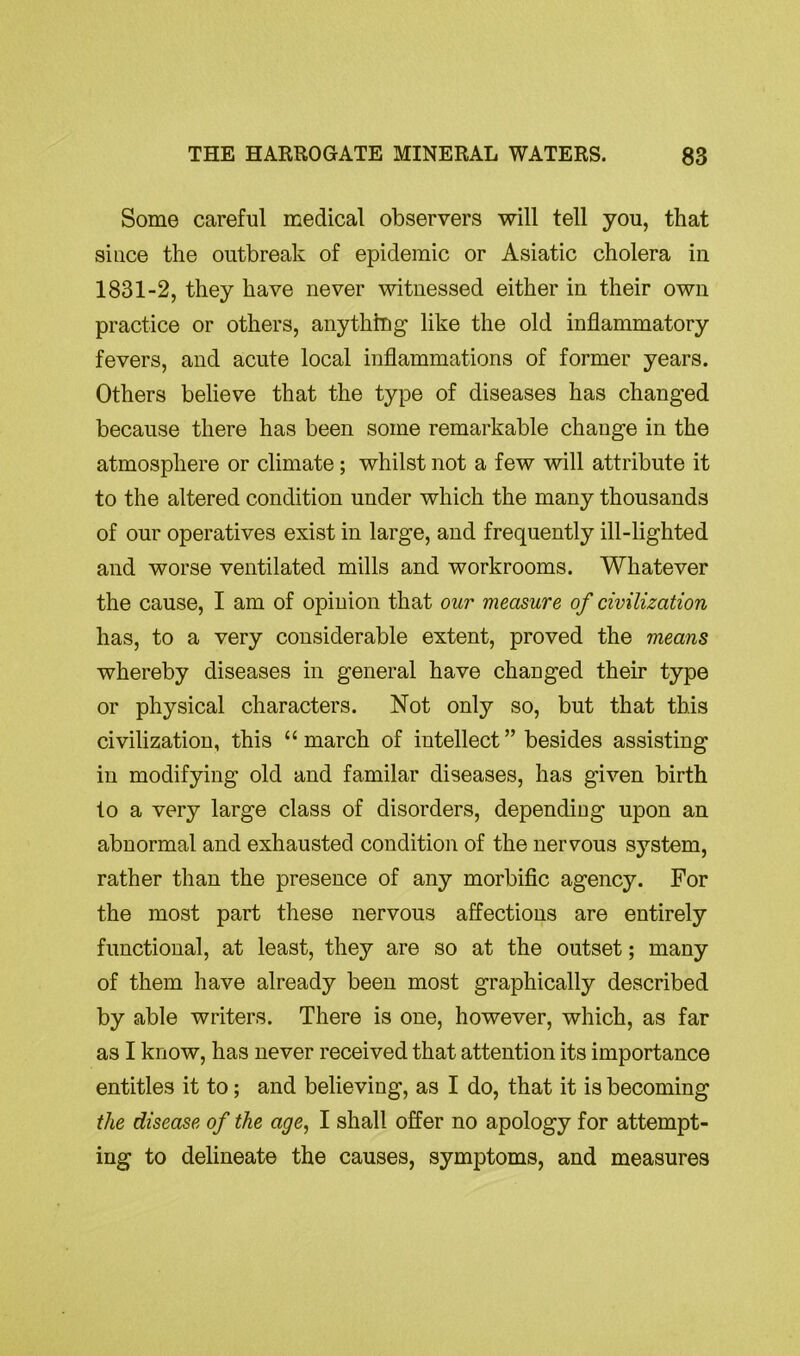 Some careful medical observers will tell you, that since the outbreak of epidemic or Asiatic cholera in 1831-2, they have never witnessed either in their own practice or others, anything like the old inflammatory fevers, and acute local inflammations of former years. Others believe that the type of diseases has changed because there has been some remarkable change in the atmosphere or climate; whilst not a few will attribute it to the altered condition under which the many thousands of our operatives exist in large, and frequently ill-lighted and worse ventilated mills and workrooms. Whatever the cause, I am of opinion that our measure of civilization has, to a very considerable extent, proved the means whereby diseases in general have changed their type or physical characters. Not only so, but that this civilization, this “march of intellect” besides assisting in modifying old and familar diseases, has given birth to a very large class of disorders, depending upon an abnormal and exhausted condition of the nervous system, rather than the presence of any morbific agency. For the most part these nervous affections are entirely functional, at least, they are so at the outset; many of them have already been most graphically described by able writers. There is one, however, which, as far as I know, has never received that attention its importance entitles it to; and believing, as I do, that it is becoming the disease of the age, I shall offer no apology for attempt- ing to delineate the causes, symptoms, and measures