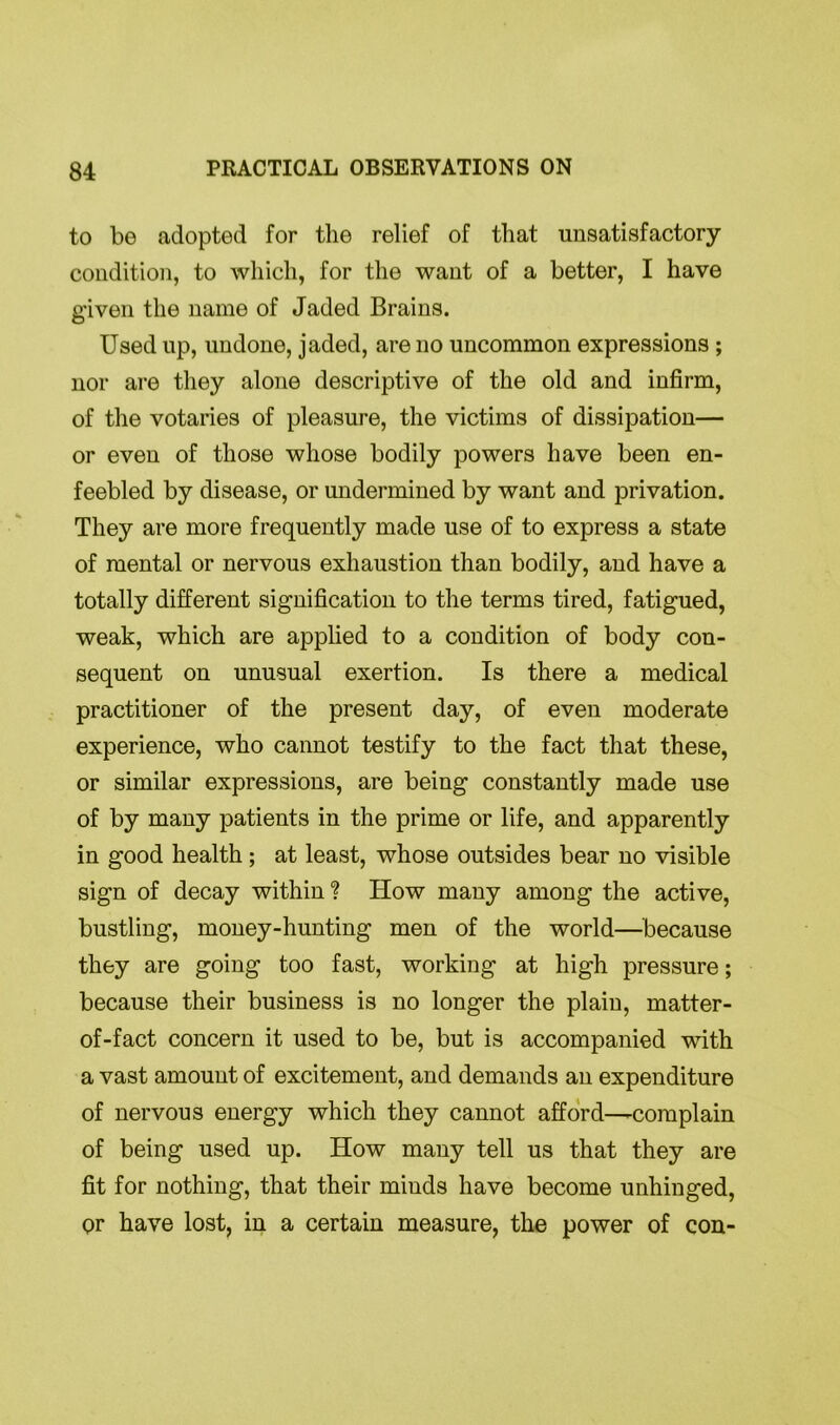 to be adopted for the relief of that unsatisfactory condition, to which, for the want of a better, I have given the name of Jaded Brains. Used up, undone, jaded, are no uncommon expressions ; nor are they alone descriptive of the old and infirm, of the votaries of pleasure, the victims of dissipation— or even of those whose bodily powers have been en- feebled by disease, or undermined by want and privation. They are more frequently made use of to express a state of mental or nervous exhaustion than bodily, and have a totally different signification to the terms tired, fatigued, weak, which are applied to a condition of body con- sequent on unusual exertion. Is there a medical practitioner of the present day, of even moderate experience, who cannot testify to the fact that these, or similar expressions, are being constantly made use of by many patients in the prime or life, and apparently in good health ; at least, whose outsides bear no visible sign of decay within? ITow many among the active, bustling, money-hunting men of the world—because they are going too fast, working at high pressure; because their business is no longer the plain, matter- of-fact concern it used to be, but is accompanied with a vast amount of excitement, and demands an expenditure of nervous energy which they cannot afford—-complain of being used up. How many tell us that they are fit for nothing, that their minds have become unhinged, or have lost, in a certain measure, the power of con-