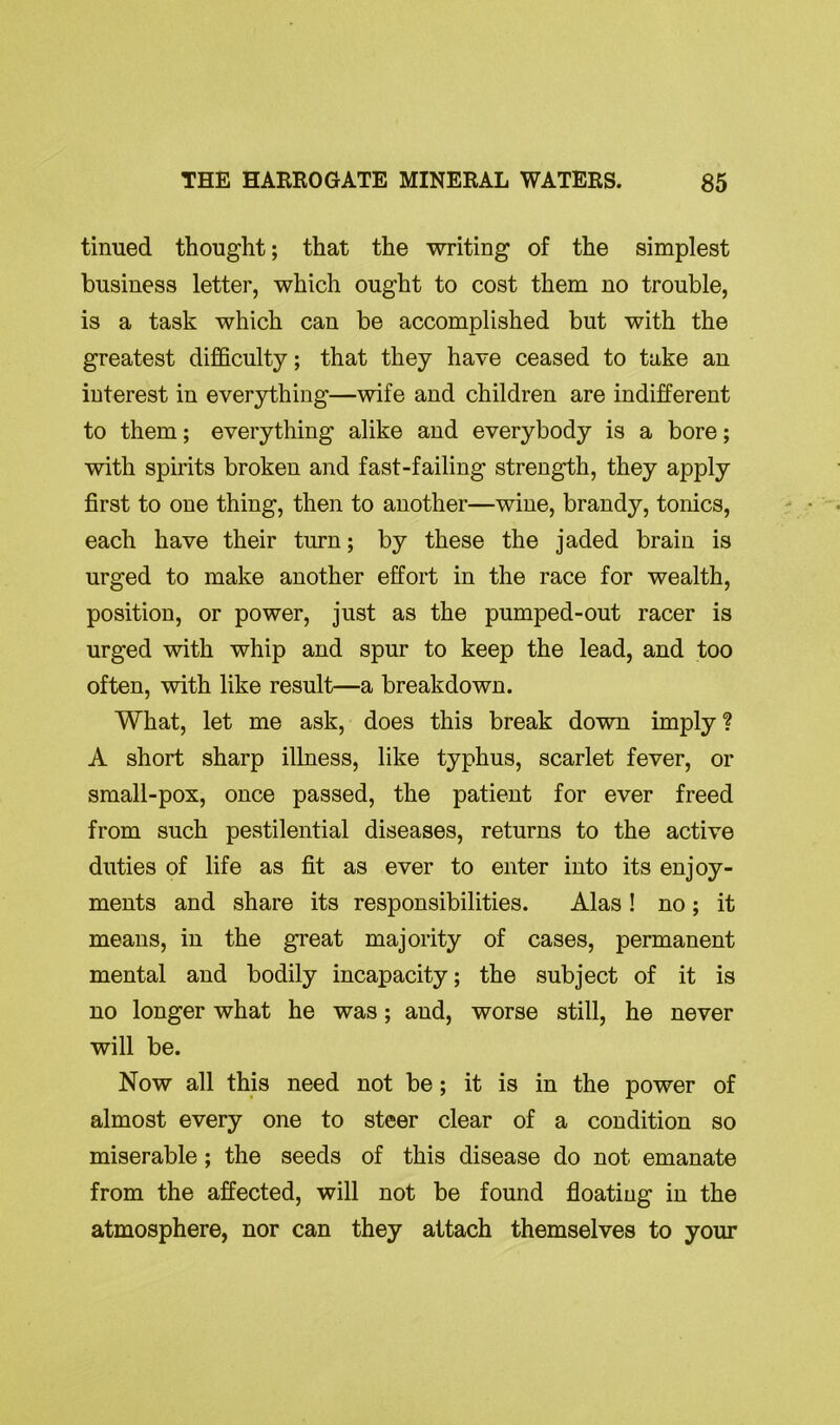 tinued thought; that the writing of the simplest business letter, which ought to cost them no trouble, is a task which can be accomplished but with the greatest difficulty; that they have ceased to take an interest in everything—wife and children are indifferent to them; everything alike and everybody is a bore; with spirits broken and fast-failing strength, they apply first to one thing, then to another—wine, brandy, tonics, each have their turn; by these the jaded brain is urged to make another effort in the race for wealth, position, or power, just as the pumped-out racer is urged with whip and spur to keep the lead, and too often, with like result—a breakdown. What, let me ask, does this break down imply ? A short sharp illness, like typhus, scarlet fever, or small-pox, once passed, the patient for ever freed from such pestilential diseases, returns to the active duties of life as fit as ever to enter into its enjoy- ments and share its responsibilities. Alas ! no; it means, in the great majority of cases, permanent mental and bodily incapacity; the subject of it is no longer what he was; and, worse still, he never will be. Now all this need not be; it is in the power of almost every one to steer clear of a condition so miserable; the seeds of this disease do not emanate from the affected, will not be found floating in the atmosphere, nor can they attach themselves to your