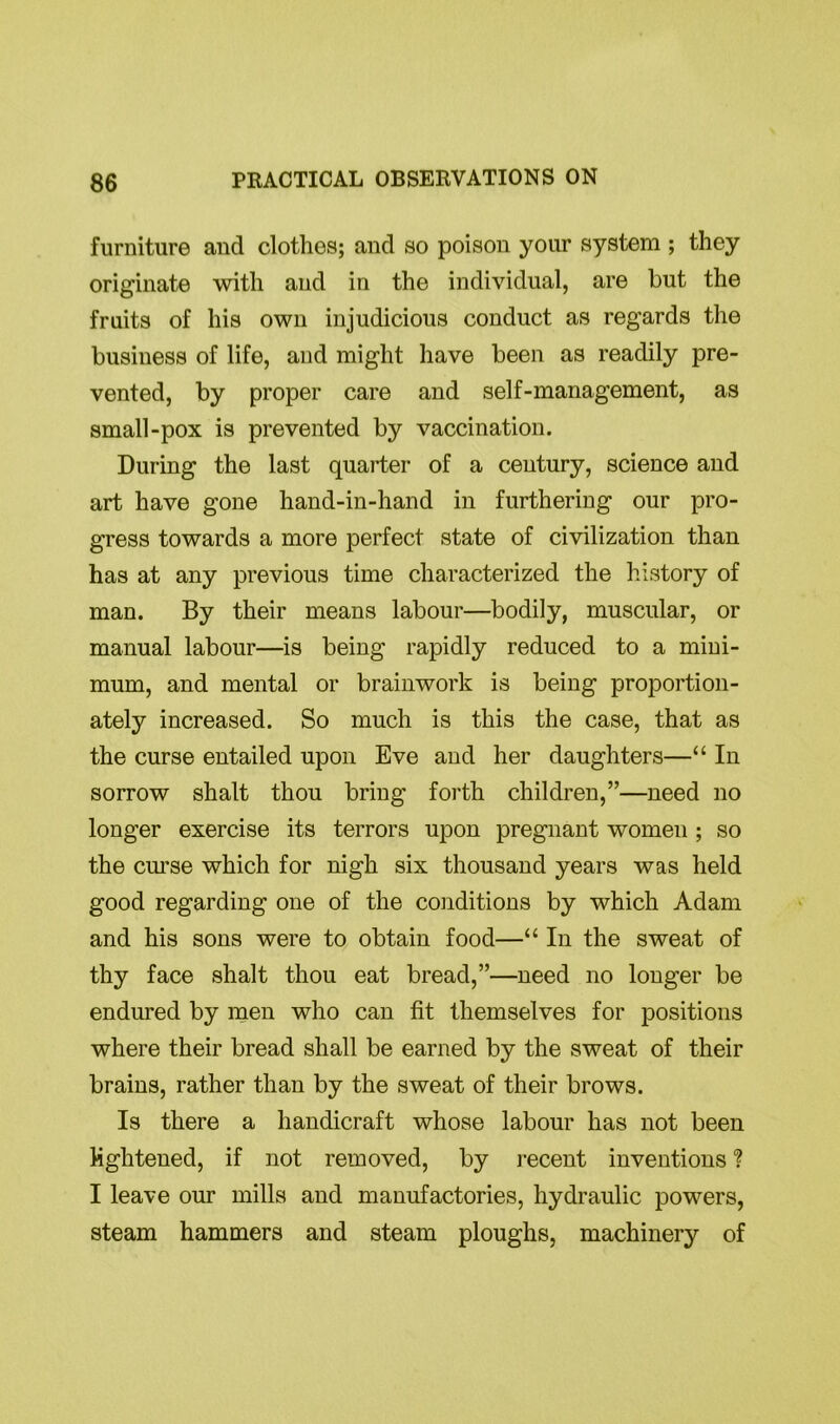 furniture and clothes; and so poison your system ; they originate with and in the individual, are but the fruits of his own injudicious conduct as regards the business of life, and might have been as readily pre- vented, by proper care and self-management, as small-pox is prevented by vaccination. During the last quarter of a century, science and art have gone hand-in-hand in furthering our pro- gress towards a more perfect state of civilization than has at any previous time characterized the history of man. By their means labour—bodily, muscular, or manual labour—is being rapidly reduced to a mini- mum, and mental or brainwork is being proportion- ately increased. So much is this the case, that as the curse entailed upon Eve and her daughters—“ In sorrow shalt thou bring forth children,”—need no longer exercise its terrors upon pregnant women ; so the curse which for nigh six thousand years was held good regarding one of the conditions by which Adam and his sons were to obtain food—“ In the sweat of thy face shalt thou eat bread,”—need no longer be endured by men who can fit themselves for positions where their bread shall be earned by the sweat of their brains, rather than by the sweat of their brows. Is there a handicraft whose labour has not been lightened, if not removed, by recent inventions ? I leave our mills and manufactories, hydraulic powers, steam hammers and steam ploughs, machinery of