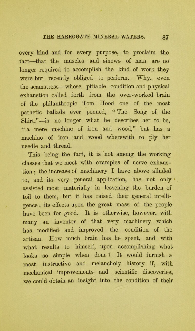 every kind and for every purpose, to proclaim the fact—that the muscles and sinews of man are no longer required to accomplish the kind of work they were but recently obliged to perform. Why, even the seamstress—whose pitiable condition and physical exhaustion called forth from the over-worked brain of the philanthropic Tom Hood one of the most pathetic ballads ever penned, “ The Song of the Shirt,”—is no longer what he describes her to be, “ a mere machine of iron and wood,” but has a machine of iron and wood wherewith to ply her needle and thread. This being the fact, it is not among the working classes that we meet with examples of nerve exhaus- tion ; the increase of machinery I have above alluded to, and its very general application, has not only • assisted most materially in lessening the burden of toil to them, but it has raised their general intelli- gence ; its effects upon the great mass of the people have been for good. It is otherwise, however, with many an inventor of that very machinery which has modified' and improved the condition of the artisan. How much brain has he spent, and with what results to himself, upon accomplishing what looks so simple when done ? It would furnish a most instructive and melancholy history if, with mechanical improvements and scientific discoveries, we could obtain an insight into the condition of their