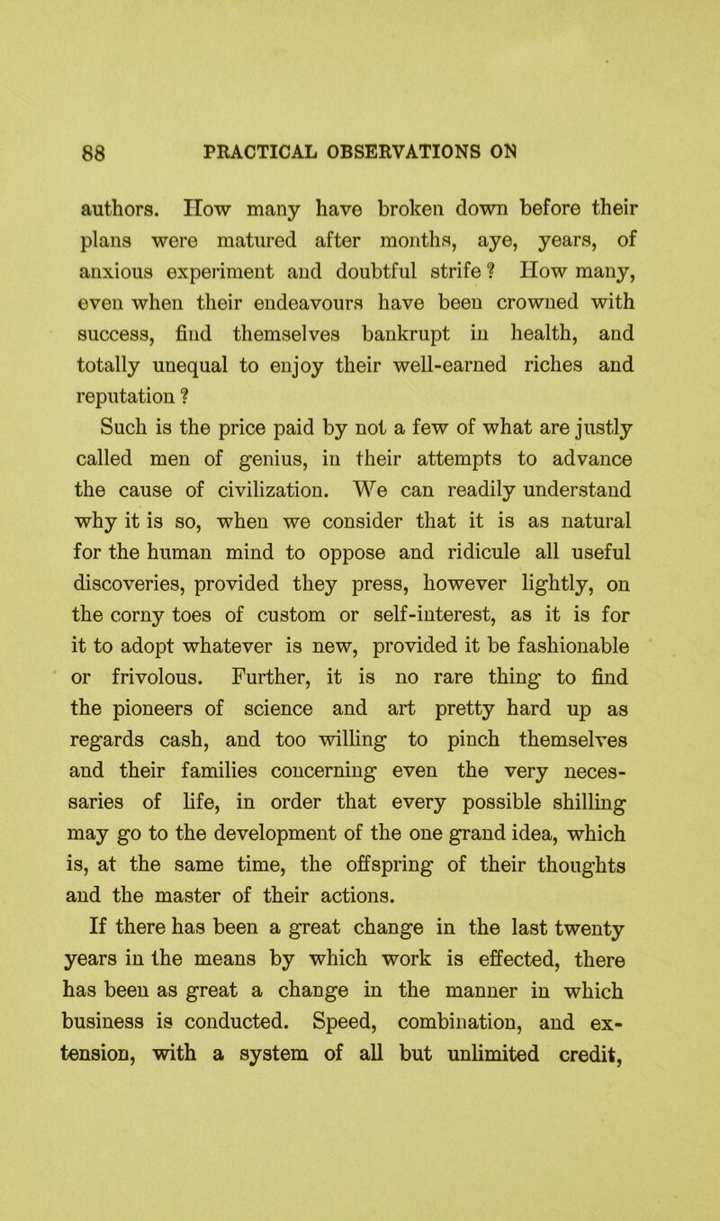authors. IIow many have broken down before their plans were matured after months, aye, years, of anxious experiment and doubtful strife ? How many, even when their endeavours have been crowned with success, find themselves bankrupt in health, and totally unequal to enjoy their well-earned riches and reputation ? Such is the price paid by not a few of what are justly called men of genius, in their attempts to advance the cause of civilization. We can readily understand why it is so, when we consider that it is as natural for the human mind to oppose and ridicule all useful discoveries, provided they press, however lightly, on the corny toes of custom or self-interest, as it is for it to adopt whatever is new, provided it be fashionable or frivolous. Further, it is no rare thing to find the pioneers of science and art pretty hard up as regards cash, and too willing to pinch themselves and their families concerning even the very neces- saries of fife, in order that every possible shilling may go to the development of the one grand idea, which is, at the same time, the offspring of their thoughts and the master of their actions. If there has been a great change in the last twenty years in the means by which work is effected, there has been as great a change in the manner in which business is conducted. Speed, combination, and ex- tension, with a system of all but unlimited credit,