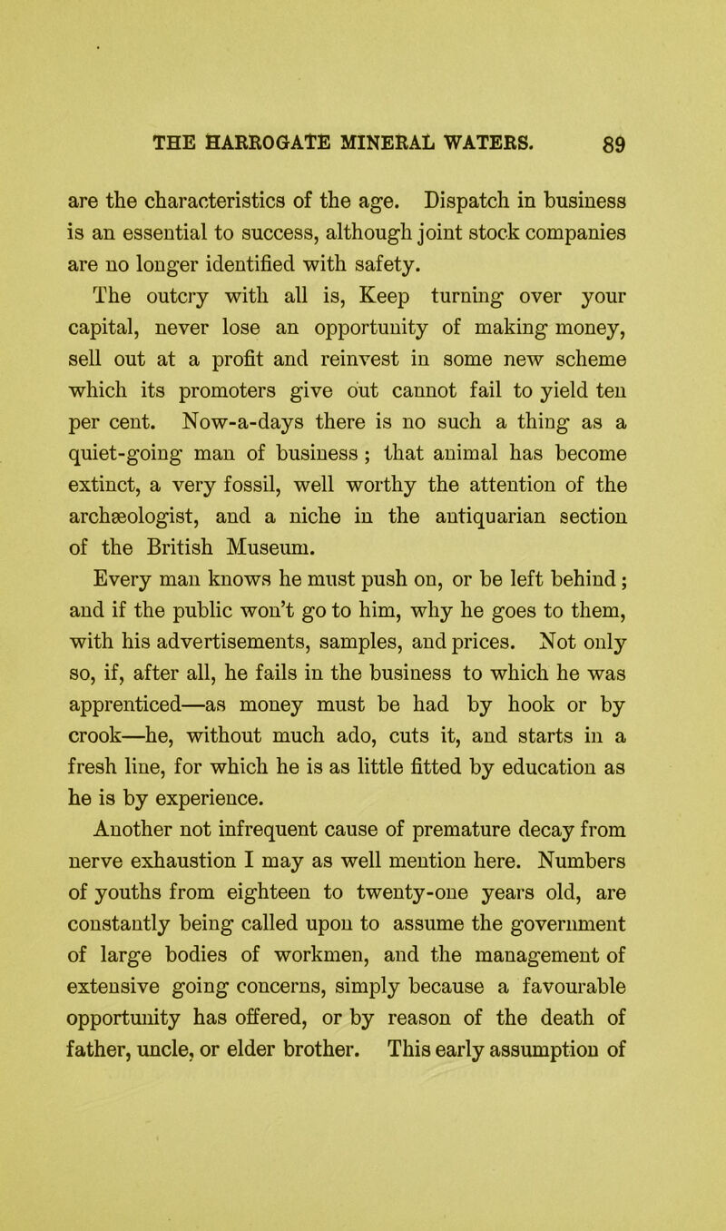 are the characteristics of the age. Dispatch in business is an essential to success, although joint stock companies are no longer identified with safety. The outcry with all is, Keep turning over your capital, never lose an opportunity of making money, sell out at a profit and reinvest in some new scheme which its promoters give out cannot fail to yield ten per cent. Now-a-days there is no such a thing as a quiet-going man of business ; that animal has become extinct, a very fossil, well worthy the attention of the archaeologist, and a niche in the antiquarian section of the British Museum. Every man knows he must push on, or be left behind ; and if the public won’t go to him, why he goes to them, with his advertisements, samples, and prices. Not only so, if, after all, he fails in the business to which he was apprenticed—as money must be had by hook or by crook—he, without much ado, cuts it, and starts in a fresh line, for which he is as little fitted by education as he is by experience. Another not infrequent cause of premature decay from nerve exhaustion I may as well mention here. Numbers of youths from eighteen to twenty-one years old, are constantly being called upon to assume the government of large bodies of workmen, and the management of extensive going concerns, simply because a favourable opportunity has offered, or by reason of the death of father, uncle, or elder brother. This early assumption of