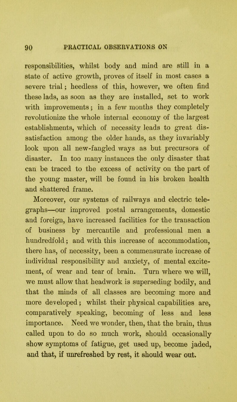 responsibilities, whilst body and mind are still in a state of active growth, proves of itself in most cases a severe trial; heedless of this, however, we often find these lads, as soon as they are installed, set to work with improvements; in a few months they completely revolutionize the whole internal economy of the largest establishments, which of necessity leads to great dis- satisfaction among the older hands, as they invariably look upon all new-fangled ways as but precursors of disaster. In too many instances the only disaster that can be traced to the excess of activity on the part of the young master, will be found in his broken health and shattered frame. Moreover, our systems of railways and electric tele- graphs—our improved postal arrangements, domestic and foreign, have increased facilities for the transaction of business by mercantile and professional men a hundredfold; and with this increase of accommodation, there has, of necessity, been a commensurate increase of individual responsibility and anxiety, of mental excite- ment, of wear and tear of brain. Turn where we will, we must allow that headwork is superseding bodily, and that the minds of all classes are becoming more and more developed; whilst their physical capabilities are, comparatively speaking, becoming of less and less importance. Need we wonder, then, that the brain, thus called upon to do so much work, should occasionally show symptoms of fatigue, get used up, become jaded, and that, if unrefreshed by rest, it should wear out.
