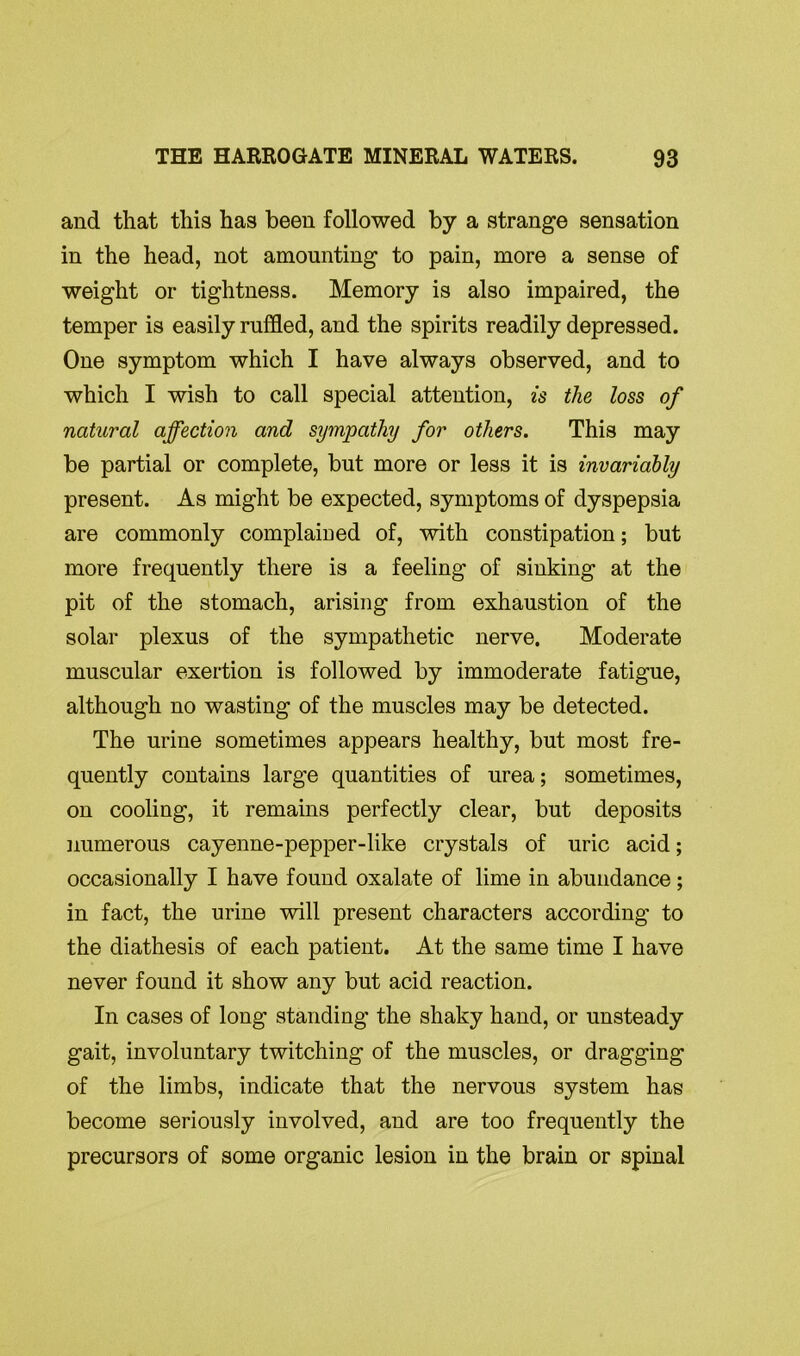 and that this has been followed by a strange sensation in the head, not amounting to pain, more a sense of weight or tightness. Memory is also impaired, the temper is easily ruffled, and the spirits readily depressed. One symptom which I have always observed, and to which I wish to call special attention, is the loss of natural affection and sympathy for others. This may be partial or complete, but more or less it is invariably present. As might be expected, symptoms of dyspepsia are commonly complained of, with constipation; but more frequently there is a feeling of sinking at the pit of the stomach, arising from exhaustion of the solar plexus of the sympathetic nerve. Moderate muscular exertion is followed by immoderate fatigue, although no wasting of the muscles may be detected. The urine sometimes appears healthy, but most fre- quently contains large quantities of urea; sometimes, on cooling, it remains perfectly clear, but deposits numerous cayenne-pepper-like crystals of uric acid; occasionally I have found oxalate of lime in abundance; in fact, the urine will present characters according to the diathesis of each patient. At the same time I have never found it show any but acid reaction. In cases of long standing the shaky hand, or unsteady gait, involuntary twitching of the muscles, or dragging of the limbs, indicate that the nervous system has become seriously involved, and are too frequently the precursors of some organic lesion in the brain or spinal