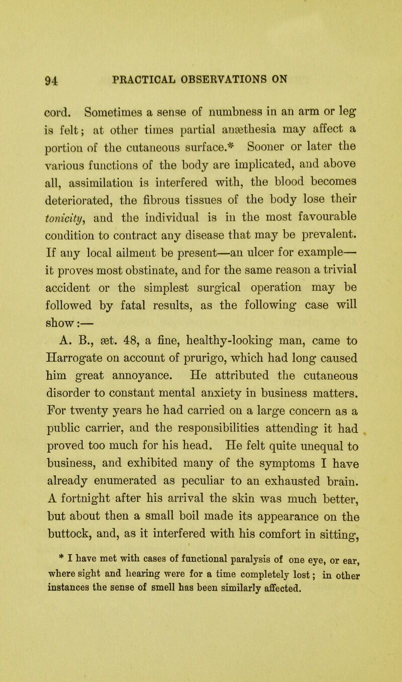 cord. Sometimes a sense of numbness in an arm or leg is felt; at other times partial ausetliesia may affect a portion of the cutaneous surface.*' Sooner or later the various functions of the body are implicated, and above all, assimilation is interfered with, the blood becomes deteriorated, the fibrous tissues of the body lose their tonicity, and the individual is in the most favourable condition to contract any disease that may be prevalent. If any local ailment be present—an ulcer for example— it proves most obstinate, and for the same reason a trivial accident or the simplest surgical operation may be followed by fatal results, as the following case will show:— A. B., tet. 48, a fine, healthy-looking man, came to Harrogate on account of prurigo, which had long caused him great annoyance. He attributed the cutaneous disorder to constant mental anxiety in business matters. For twenty years he had carried on a large concern as a public carrier, and the responsibilities attending it had proved too much for his head. He felt quite unequal to business, and exhibited many of the symptoms I have already enumerated as peculiar to an exhausted brain. A fortnight after his arrival the skin was much better, but about then a small boil made its appearance on the buttock, and, as it interfered with his comfort in sitting, i * I have met with cases of functional paralysis of one eye, or ear, where sight and hearing were for a time completely lost; in other instances the sense of smell has been similarly affected.