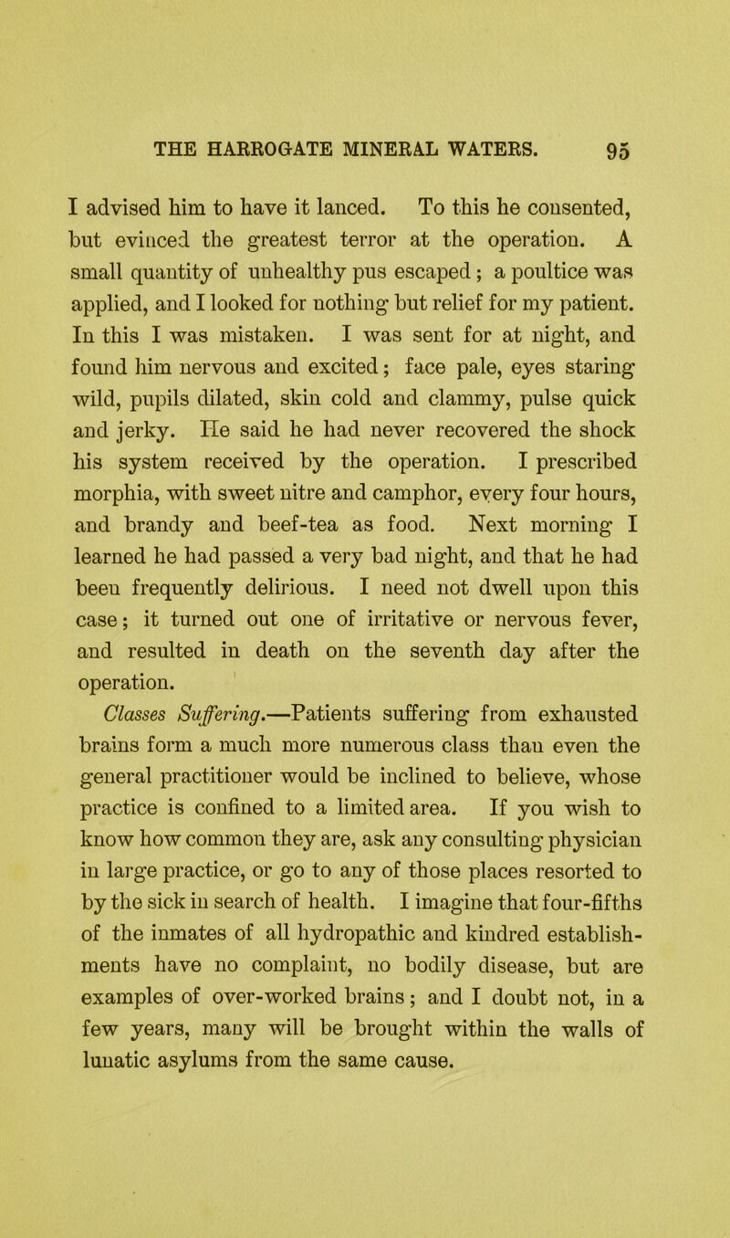 I advised him to have it lanced. To this he consented, but evinced the greatest terror at the operation. A small quantity of unhealthy pus escaped ; a poultice was applied, and I looked for nothing but relief for my patient. In this I was mistaken. I was sent for at night, and found him nervous and excited; face pale, eyes staring wild, pupils dilated, skin cold and clammy, pulse quick and jerky. He said he had never recovered the shock his system received by the operation. I prescribed morphia, with sweet nitre and camphor, every four hours, and brandy and beef-tea as food. Next morning I learned he had passed a very bad night, and that he had been frequently delirious. I need not dwell upon this case; it turned out one of irritative or nervous fever, and resulted in death on the seventh day after the operation. Classes Suffering.—Patients suffering from exhausted brains form a much more numerous class thau even the general practitioner would be inclined to believe, whose practice is confined to a limited area. If you wish to know how common they are, ask any consulting physician in large practice, or go to any of those places resorted to by the sick in search of health. I imagine that four-fifths of the inmates of all hydropathic and kindred establish- ments have no complaint, no bodily disease, but are examples of over-worked brains; and I doubt not, in a few years, many will be brought within the walls of lunatic asylums from the same cause.