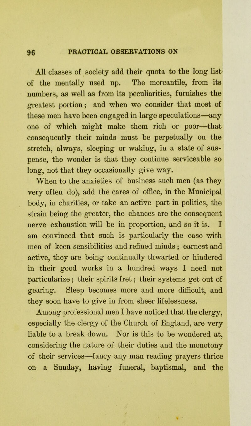 All classes of society add their quota to the long list of the mentally used up. The mercantile, from its numbers, as well as from its peculiarities, furnishes the greatest portion; and when we consider that most of these men have been engaged in large speculations—any one of which might make them rich or poor—that consequently their minds must be perpetually on the stretch, always, sleeping or waking, in a state of sus- pense, the wonder is that they continue serviceable so long, not that they occasionally give way. When to the anxieties of business such men (as they very often do), add the cares of office, in the Municipal body, in charities, or take an active part in politics, the strain being the greater, the chances are the consequent nerve exhaustion will be in proportion, and so it is. I am convinced that such is particularly the case with men of keen sensibilities and refined minds ; earnest and active, they are being continually thwarted or hindered in their good works in a hundred ways I need not particularize; their spirits fret; their systems get out of gearing. Sleep becomes more and more difficult, and they soon have to give in from sheer lifelessness. Among professional men I have noticed that the clergy, especially the clergy of the Church of England, are very liable to a break down. Nor is this to be wondered at, considering the nature of their duties and the monotony of their services—fancy any man reading prayers thrice on a Sunday, having funeral, baptismal, and the