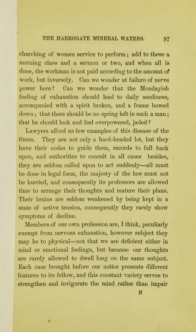 churching of women service to perform; add to these a morning class and a sermon or two, and when all is done, the workman is not paid according to the amount of work, but inversely. Can we wonder at failure of nerve power here? Can we wonder that the Mondayish feeling of exhaustion should lead to daily seediness, accompanied with a spirit broken, and a frame bowed down; that there should be no spring left in such a man ; that he should look and feel overpowered, jaded? Lawyers afford us few examples of this disease of the times. They are not only a hard-headed lot, but they have their codes to guide them, records to fall back upon, and authorities to consult in all cases besides, they are seldom called upon to act suddenly—all must be done in legal form, the majesty of the law must not be hurried, and consequently its professors are allowed time to arrange their thoughts and mature their plans. Their brains are seldom weakened by being kept in a state of active tension, consequently they rarely show symptoms of decline. Members of our own profession are, I think, peculiarly exempt from nervous exhaustion, however subject they may be to physical—not that we are deficient either in mind or emotional feelings, but because our thoughts are rarely allowed to dwell long on the same subject. Each case brought before our notice presents different features to its fellow, and this constant variety serves to strengthen and invigorate the mind rather than impair H