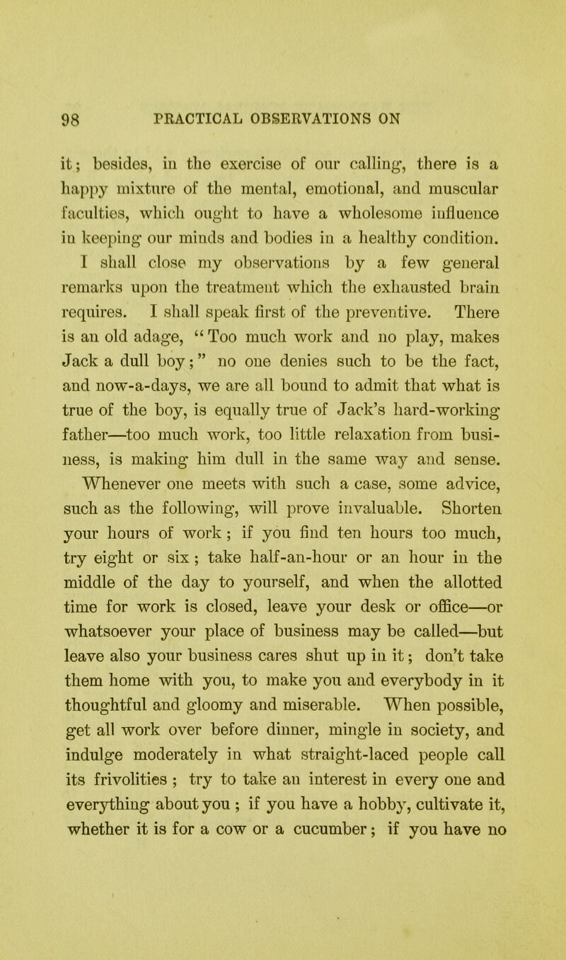 it; besides, in the exercise of our calling1, there is a happy mixture of the mental, emotional, and muscular faculties, which ought to have a wholesome influence in keeping our minds and bodies in a healthy condition. I shall close my observations by a few general remarks upon the treatment which the exhausted brain requires. I shall speak first of the preventive. There is an old adage, “ Too much work and no play, makes Jack a dull boy; ” no one denies such to be the fact, and now-a-days, we are all bound to admit that what is true of the boy, is equally true of Jack’s hard-working father—too much work, too little relaxation from busi- ness, is making him dull in the same way and sense. Whenever one meets with such a case, some advice, such as the following, will prove invaluable. Shorten your hours of work ; if you find ten hours too much, try eight or six; take half-an-hour or an hour in the middle of the day to yourself, and when the allotted time for work is closed, leave your desk or office—or whatsoever your place of business may be called—but leave also your business cares shut up in it; don’t take them home with you, to make you and everybody in it thoughtful and gloomy and miserable. When possible, get all work over before dinner, mingle in society, and indulge moderately in what straight-laced people call its frivolities ; try to take an interest in every one and everything about you ; if you have a hobby, cultivate it, whether it is for a cow or a cucumber; if you have no