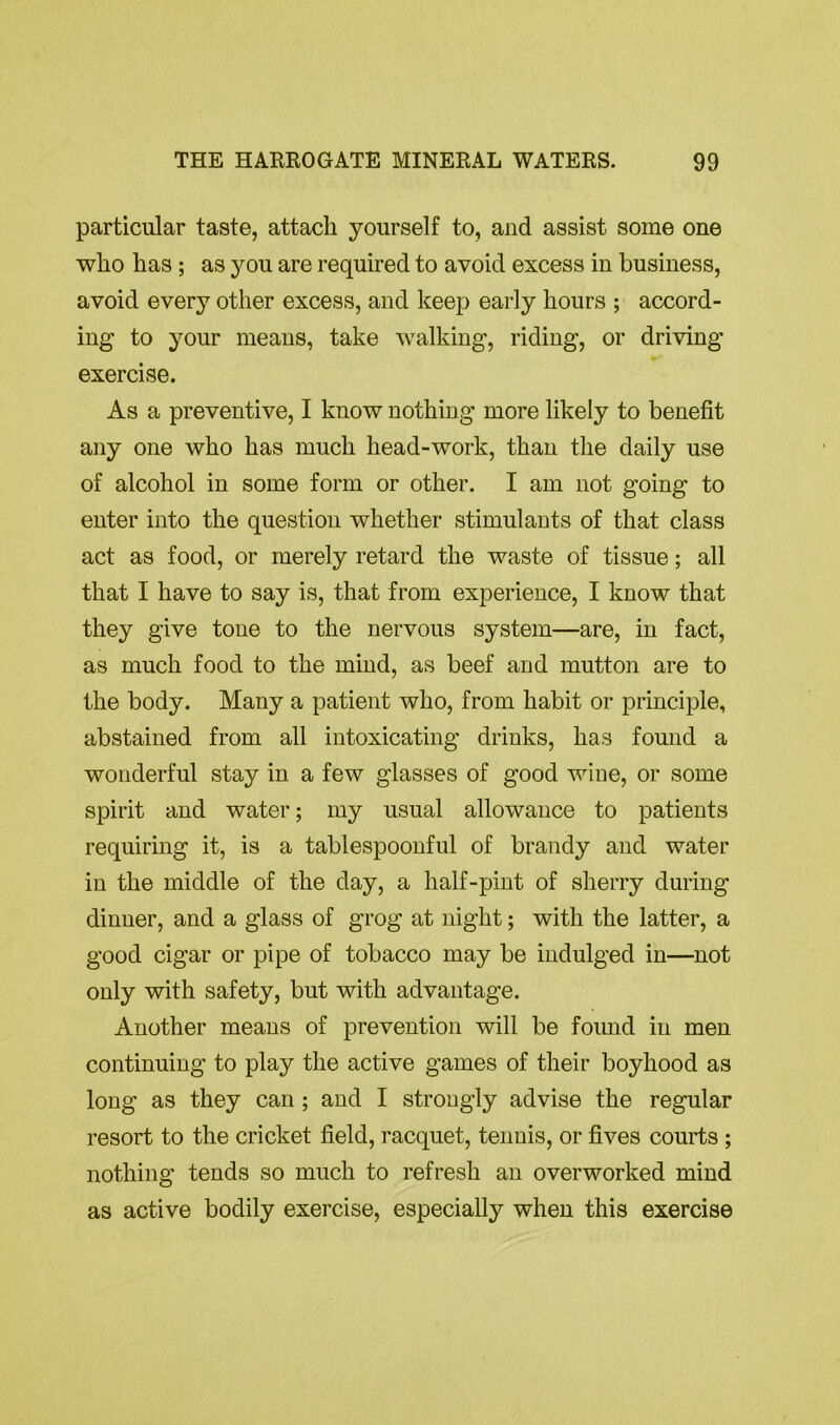 particular taste, attach yourself to, and assist some one who has ; as you are required to avoid excess in business, avoid every other excess, and keep early hours ; accord- ing to your means, take walking, riding, or driving exercise. As a preventive, I know nothing more likely to benefit any one who has much head-work, than the daily use of alcohol iu some form or other. I am not going to enter into the question whether stimulants of that class act as food, or merely retard the waste of tissue; all that I have to say is, that from experience, I know that they give tone to the nervous system—are, in fact, as much food to the mind, as beef and mutton are to the body. Many a patient who, from habit or principle, abstained from all intoxicating drinks, has found a wonderful stay in a few glasses of good wine, or some spirit and water; my usual allowance to patients requiring it, is a tablespoonful of brandy and water in the middle of the day, a half-pint of sherry during dinner, and a glass of grog at night; with the latter, a good cigar or pipe of tobacco may be indulged in—not only with safety, but with advantage. Another means of prevention will be found in men continuing to play the active games of their boyhood as long as they can ; and I strongly advise the regular resort to the cricket field, racquet, tenuis, or fives courts ; nothing tends so much to refresh an overworked mind as active bodily exercise, especially when this exercise