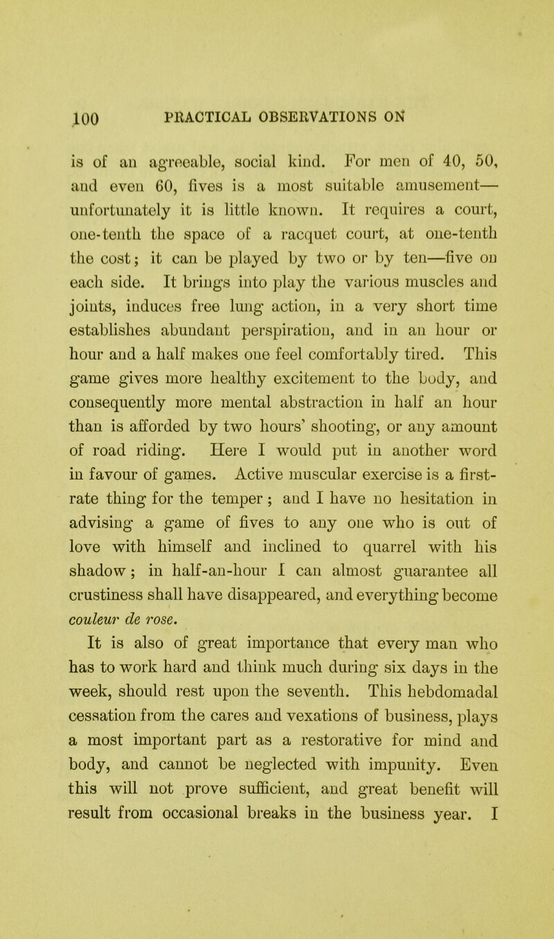 is of an agreeable, social kind. For men of 40, 50, and even 60, fives is a most suitable amusement— unfortunately it is little known. It requires a court, one-tenth the space of a racquet court, at one-tenth the cost; it can be played by two or by ten—five on each side. It brings into play the various muscles and joints, induces free lung action, in a very short time establishes abundant perspiration, and in an hour or hour and a half makes one feel comfortably tired. This game gives more healthy excitement to the body, and consequently more mental abstraction in half an hour than is afforded by two hours’ shooting, or any amount of road riding. Here I would put in another word in favour of games. Active muscular exercise is a first- rate thing for the temper ; and I have no hesitation in advising a game of fives to any one who is out of love with himself and inclined to quarrel with his shadow; in half-an-hour I can almost guarantee all crustiness shall have disappeared, and everything become couleur de rose. It is also of great importance that every man who has to work hard and think much during six days in the week, should rest upon the seventh. This hebdomadal cessation from the cares and vexations of business, plays a most important part as a restorative for mind and body, and cannot be neglected with impunity. Even this will not prove sufficient, and great benefit will result from occasional breaks in the business year. I