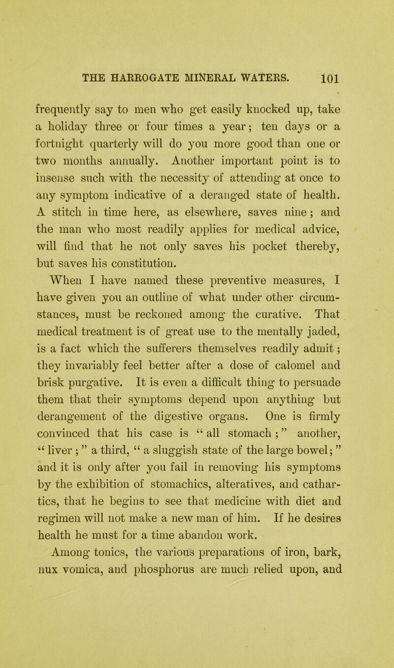 frequently say to men who get easily knocked up, take a holiday three or four times a year; ten days or a fortnight quarterly will do you more good than one or two months annually. Another important point is to insense such with the necessity of attending at once to any symptom indicative of a deranged state of health. A stitch in time here, as elsewhere, saves nine ; and the man who most readily applies for medical advice, will find that he not only saves his pocket thereby, but saves his constitution. When I have named these preventive measures, I have given you an outline of what under other circum- stances, must be reckoned among the curative. That medical treatment is of great use to the mentally jaded, is a fact which the sufferers themselves readily admit; they invariably feel better after a dose of calomel and brisk purgative. It is even a difficult thing to persuade them that their symptoms depend upon anything but derangement of the digestive organs. One is firmly convinced that his case is “ all stomach ; ” another, “ liver ; ” a third, “ a sluggish state of the large bowel; ” and it is only after you fail in removing his symptoms by the exhibition of stomachics, alteratives, and cathar- tics, that he begins to see that medicine with diet and regimen will not make a new man of him. If he desires health he must for a time abandon work. Among tonics, the various preparations of iron, bark, nux vomica, and phosphorus are much relied upon, and