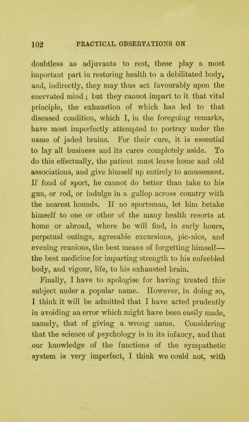 doubtless as adjuvants to rest, these play a most important part in restoring health to a debilitated body, and, indirectly, they may thus act favourably upon the enervated mind ; but they cannot impart to it that vital principle, the exhaustion of which has led to that diseased condition, which I, in the foregoing remarks, have most imperfectly attempted to portray under the name of jaded brains. For their cure, it is essential to lay all business and its cares completely aside. To do this effectually, the patient must leave home and old associations, and give himself up entirely to amusement. If fond of sport, he cannot do better than take to his gun, or rod, or indulge in a gallop across country with the nearest hounds. If no sportsman, let him betake himself to one or other of the many health resorts at home or abroad, where he will find, in early hours, perpetual outings, agreeable excursions, pic-nics, and evening reunions, the best means of forgetting himself— the best medicine for imparting strength to his enfeebled body, and vigour, life, to his exhausted brain. Finally, I have to apologise for having treated this subject under a popular name. However, in doing so, I think it will be admitted that I have acted prudently in avoiding an error which might have been easily made, namely, that of giving a wrong name. Considering that the science of psychology is in its infancy, and that our knowledge of the functions of the sympathetic system is very imperfect, I think we could not, with