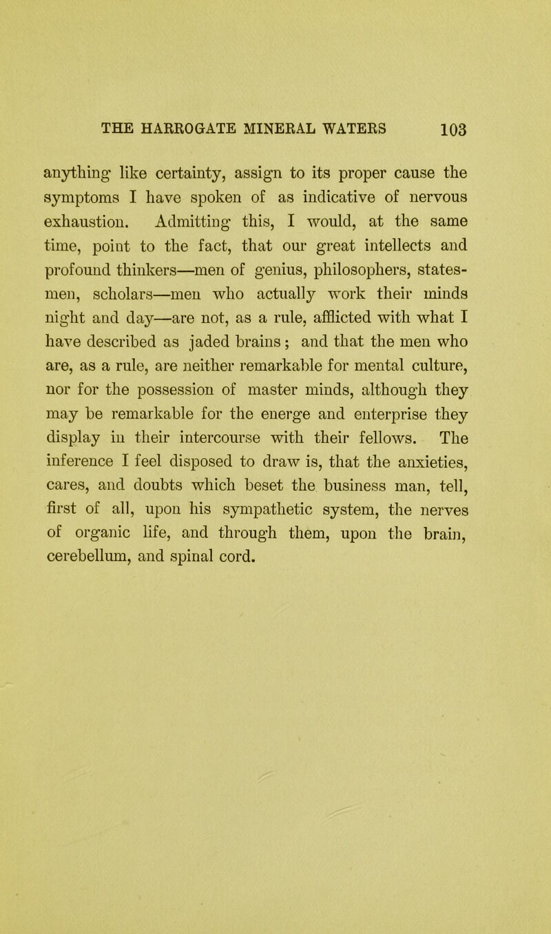 anything like certainty, assign to its proper cause the symptoms I have spoken of as indicative of nervous exhaustion. Admitting this, I would, at the same time, point to the fact, that our great intellects and profound thinkers—men of genius, philosophers, states- men, scholars—men who actually work their minds night and day—are not, as a rule, afflicted with what I have described as jaded brains ; and that the men who are, as a rule, are neither remarkable for mental culture, nor for the possession of master minds, although they may be remarkable for the energe and enterprise they display in their intercourse with their fellows. The inference I feel disposed to draw is, that the anxieties, cares, and doubts which beset the business man, tell, first of all, upon his sympathetic system, the nerves of organic life, and through them, upon the brail], cerebellum, and spinal cord.