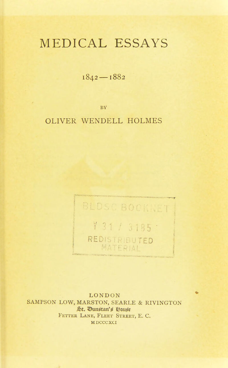 MEDICAL ESSAYS 1842—1882 by- OLIVER WENDELL HOLMES REDISTRIBUTED ■ LONDON SAMPSON LOW, MARSTON, SEARLE & RIVINGTON &t. ©unatan'jff tfoupe Fetcer Lane, Fleet Street, E. C. mdcccxci