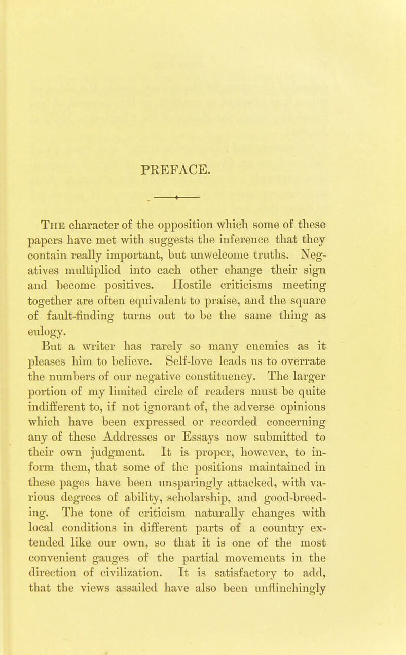 PREFACE. The character of the opposition which some of these papers have met with suggests the inference that they contain really important, but unwelcome truths. Neg- atives multiplied into each other change their sign and become positives. Hostile criticisms meeting together are often equivalent to praise, and the square of fault-finding turns out to be the same thing as eulogy. But a writer has rarely so many enemies as it pleases him to believe. Self-love leads us to overrate the numbers of our negative constituency. The larger portion of my limited circle of readers must be quite indifferent to, if not ignorant of, the adverse opinions which have been expressed or recorded concerning any of these Addresses or Essays now submitted to their own judgment. It is proper, however, to in- form them, that some of the positions maintained in these pages have been unsparingly attacked, with va- rious degrees of ability, scholarship, and good-breed- ing. The tone of criticism naturally changes with local conditions in different parts of a country ex- tended like our own, so that it is one of the most convenient gauges of the partial movements in the direction of civilization. It is satisfactory to add, that the views assailed have also been unflinchingly