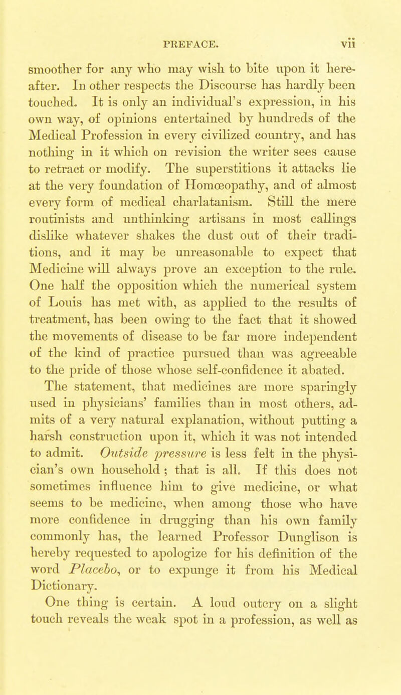 smoother for any who may wish to bite upon it here- after. In other respects the Discourse has hardly been touched. It is only an individual's expression, in his own way, of opinions entertained by hundreds of the Medical Profession in every civilized country, and has nothing- in it which on revision the writer sees cause to retract or modify. The superstitions it attacks lie at the very foundation of Homoeopathy, and of almost every form of medical charlatanism. Still the mere routinists and unthinking artisans in most callings dislike whatever shakes the dust out of their tradi- tions, and it may be unreasonable to expect that Medicine will always prove an exception to the rule. One half the opposition which the numerical system of Louis has met with, as applied to the results of treatment, has been owing to the fact that it showed the movements of disease to be far more independent of the kind of practice pursued than was agreeable to the pride of those whose self-confidence it abated. The statement, that medicines are more sparingly used in physicians' families than in most others, ad- mits of a very natural explanation, without putting a harsh construction upon it, which it was not intended to admit. Outside pressure is less felt in the physi- cian's own household ; that is all. If this does not sometimes influence him to give medicine, or what seems to be medicine, when among those who have more confidence in drugging than his own family commonly has, the learned Professor Dunglison is hereby requested to apologize for his definition of the word Placebo, or to expunge it from his Medical Dictionary. One thing is certain. A loud outcry on a slight touch reveals the weak spot in a profession, as well as