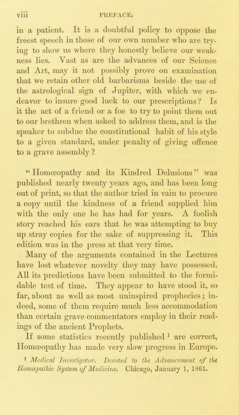 in a patient. It is a doubtful policy to oppose the freest speech in those of our own number who are try- ing to show us where they honestly believe our weak- ness lies. Vast as are the advances of our Science and Art, may it not possibly prove on examination that we retain other old barbarisms beside the use of the astrological sign of Jupiter, with which we en- deavor to insure good luck to our prescriptions ? Is it the act of a friend or a foe to try to point them out to our brethren when asked to address them, and is the speaker to subdue the constitutional habit of his style to a given standard, under penalty of giving offence to a grave assembly ?  Homo3opathy and its Kindred Delusions was published nearly twenty years ago, and has been long out of print, so that the author tried in vain to procure a copy until the kindness of a friend supplied him with the only one he has had for years. A foolish story reached his ears that he was attempting to buy up stray copies for the sake of suppressing it. This edition was in the press at that very time. Many of the arguments contained in the Lectures have lost whatever novelty they may have possessed. All its predictions have been submitted to the formi- dable test of time. They appear to have stood it, so far, about as well as most uninspired prophecies; in- deed, some of them require much less accommodation than certain grave commentators employ in their read- ings of the ancient Prophets. If some statistics recently published 1 are correct, Homoeopathy has made very slow progress in Europe. 1 Medical Investigator. Devoted to the Advancement of the Homocpalhic System of Medicine. Chicago, January 1, 1861.