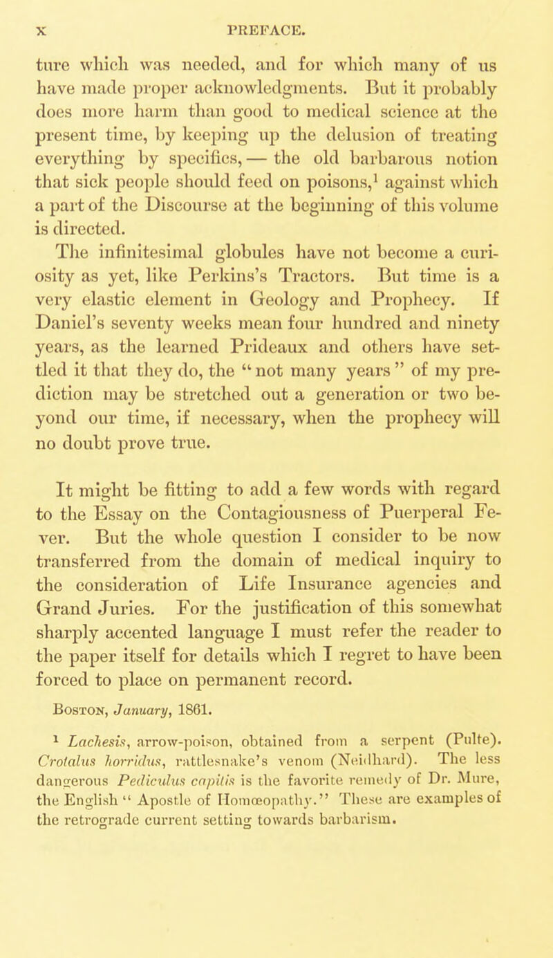 ture which was needed, and for which many of us have made proper acknowledgments. But it probably does more harm than good to medical science at the present time, by keeping up the delusion of treating everything by specifics, — the old barbarous notion that sick people should feed on poisons,1 against which a part of the Discourse at the beginning of this volume is directed. The infinitesimal globules have not become a curi- osity as yet, like Perkins's Tractors. But time is a very elastic element in Geology and Prophecy. If Daniel's seventy weeks mean four hundred and ninety years, as the learned Prideaux and others have set- tled it that they do, the  not many years  of my pre- diction may be stretched out a generation or two be- yond our time, if necessary, when the prophecy will no doubt prove true. It might be fitting to add a few words with regard to the Essay on the Contagiousness of Puerperal Fe- ver. But the whole question I consider to be now transferred from the domain of medical inquiry to the consideration of Life Insurance agencies and Grand Juries. For the justification of this somewhat sharply accented language I must refer the reader to the paper itself for details which I regret to have been forced to place on permanent record. Boston, January, 1861. 1 Lachesis, arrow-poison, obtained from a serpent (Pulte). Crotahm horridus, rattlesnake's venom (Neidhard). The less dangerous Pediculus capitis is the favorite remedy of Dr. Mure, the English  Apostle of Homoeopathy. These are examples of the retrograde current setting towards barbarism.