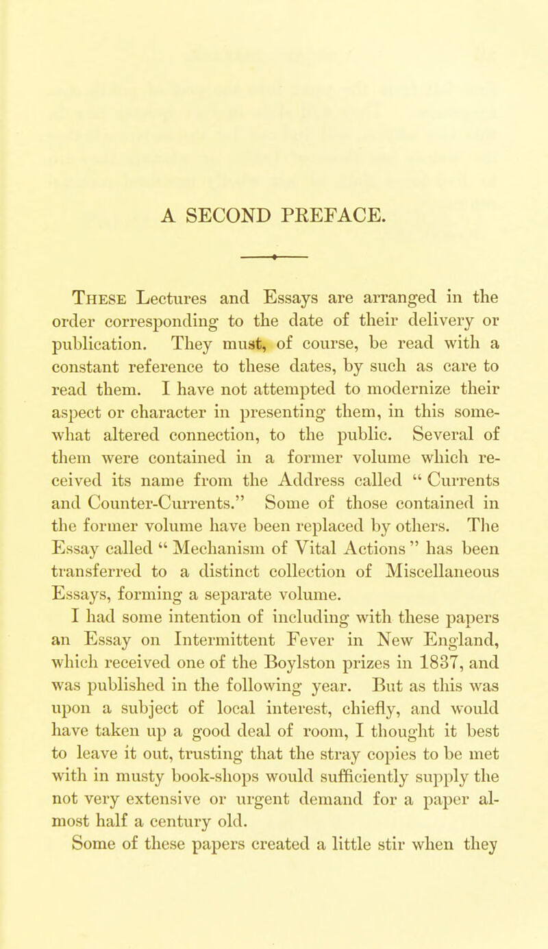 A SECOND PKEFACE. These Lectures and Essays are arranged in the order corresponding to the date of their delivery or publication. They muat, of course, be read with a constant reference to these dates, by such as care to read them. I have not attempted to modernize their aspect or character in presenting them, in this some- what altered connection, to the public. Several of them were contained in a former volume which re- ceived its name from the Address called  Currents and Counter-Currents. Some of those contained in the former volume have been replaced by others. The Essay called  Mechanism of Vital Actions  has been transferred to a distinct collection of Miscellaneous Essays, forming a separate volume. I had some intention of including with these papers an Essay on Intermittent Fever in New England, which received one of the Boylston prizes in 1837, and was published in the following year. But as this was upon a subject of local interest, chiefly, and would have taken up a good deal of room, I thought it best to leave it out, trusting that the stray copies to be met with in musty book-shops would sufficiently supply the not very extensive or urgent demand for a paper al- most half a century old. Some of these papers created a little stir when they