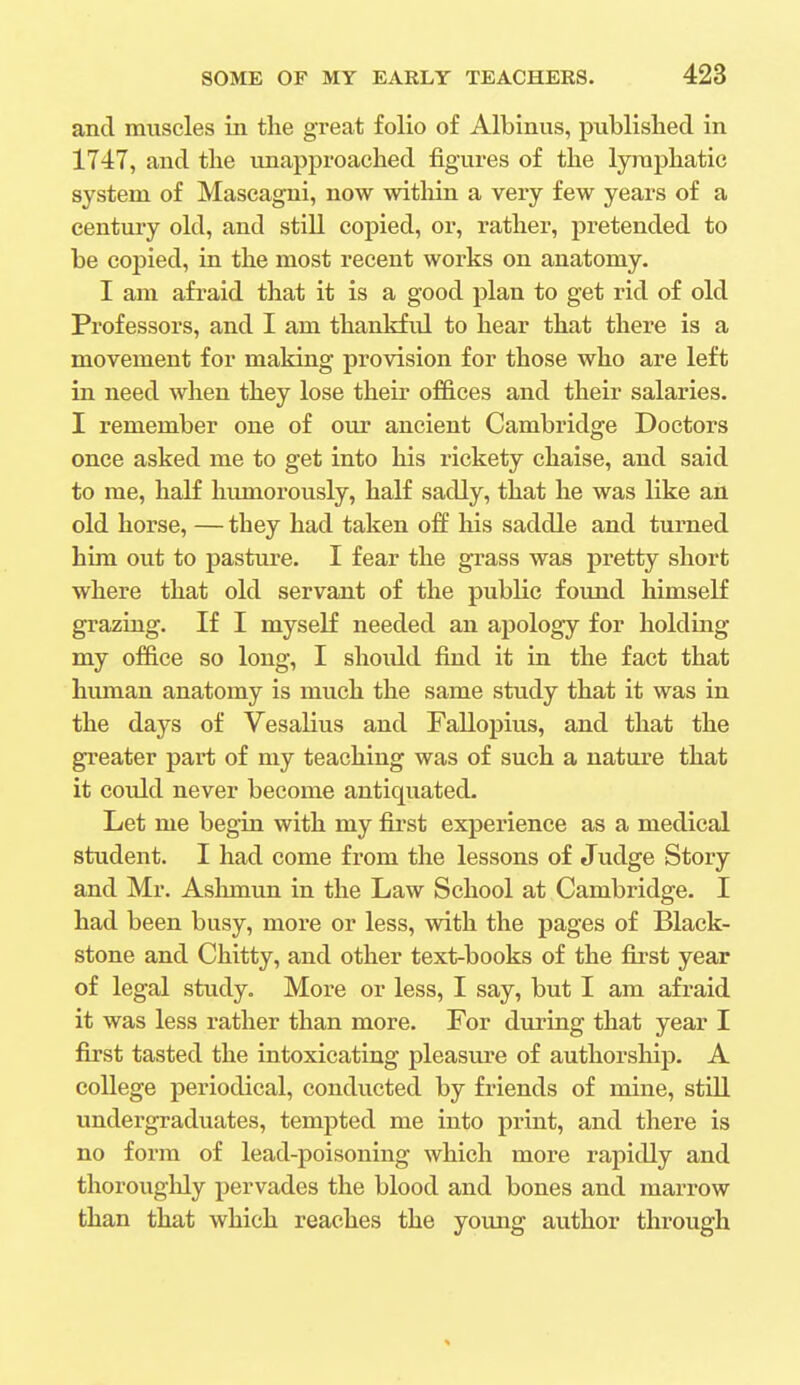 and muscles in the great folio of Albinus, published in 1747, and the unapproached figures of the lymphatic system of Mascagni, now within a very few years of a century old, and still copied, or, rather, pretended to be copied, in the most recent works on anatomy. I am afraid that it is a good plan to get rid of old Professors, and I am thankful to hear that there is a movement for making provision for those who are left in need when they lose their offices and their salaries. I remember one of our ancient Cambridge Doctors once asked me to get into his rickety chaise, and said to me, half humorously, half sadly, that he was like an old horse, — they had taken off his saddle and turned him out to pasture. I fear the grass was pretty short where that old servant of the public found himself grazing. If I myself needed an apology for holding my office so long, I should find it in the fact that human anatomy is much the same study that it was in the days of Vesalius and Fallopius, and that the greater part of my teaching was of such a nature that it could never become antiquated. Let me begin with my first experience as a medical student. I had come from the lessons of Judge Story and Mr. Ashmun in the Law School at Cambridge. I had been busy, more or less, with the pages of Black- stone and Chitty, and other text-books of the first year of legal study. More or less, I say, but I am afraid it was less rather than more. For during that year I first tasted the intoxicating pleasure of authorship. A college periodical, conducted by friends of mine, still undergraduates, tempted me into print, and there is no form of lead-poisoning which more rapidly and thoroughly pervades the blood and bones and marrow than that which reaches the young author through