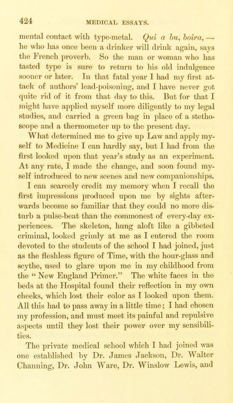 mental contact with type-metal. Qui a bu, boira, —■ he who has once been a drinker will drink again, says the French proverb. So the man or woman who has tasted type is sure to return to his old indulgence sooner or later. In that fatal year I had my first at- tack of authors' lead-poisoning, and I have never got quite rid of it from that day to this. But for that I might have applied myself more diligently to my legal studies, and carried a green bag in place of a stetho- scope and a thermometer up to the present day. What determined me to give up Law and apply my- self to Medicine I can hardly say, but I had from the first looked upon that year's study as an experiment. At any rate, I made the change, and soon found my- self introduced to new scenes and new companionships. I can scarcely credit my memory when I recall the fh*st impressions produced upon me by sights after- wards become so familiar that they could no more dis- turb a pulse-beat than the commonest of every-day ex- periences. The skeleton, hung aloft like a gibbeted criminal, looked grinily at me as I entered the room devoted to the students of the school I had joined, just as the fleshless figure of Time, with the hour-glass and scythe, used to glare upon me in my childhood from the  New England Primer. The white faces in the beds at the Hospital found their reflection in my own cheeks, which lost their color as I looked upon them. All this had to pass away in a little time; I had chosen my profession, and must meet its painful and repulsive aspects until they lost their power over my sensibili- ties. The private medical school which I had joined was one established by Dr. James Jackson, Dr. Walter Channing, Dr. John Ware, Dr. Winslow Lewis, and