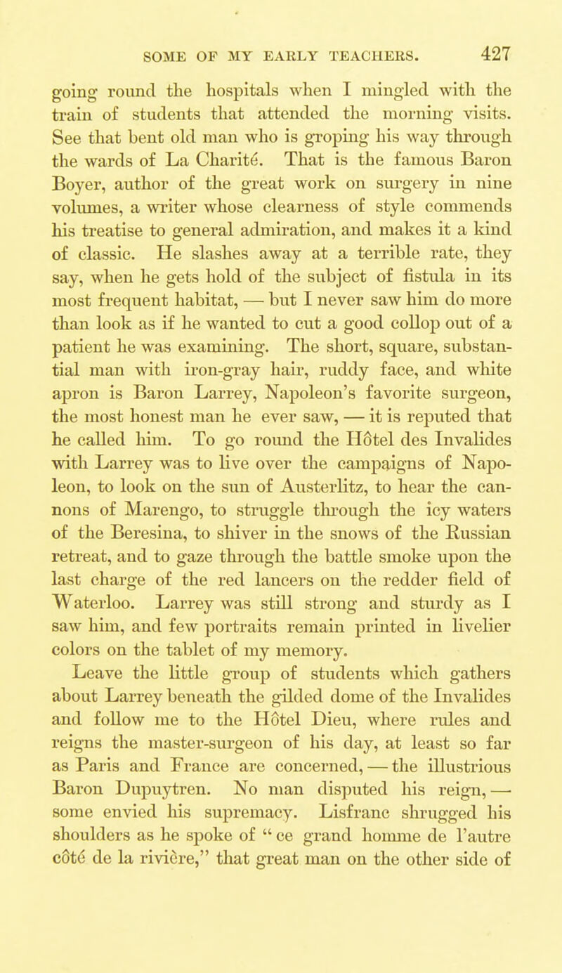 going round the hospitals when I mingled with the train of students that attended the morning visits. See that bent old man who is groping his way through the wards of La Charite. That is the famous Baron Boyer, author of the great work on surgery in nine volumes, a writer whose clearness of style commends his treatise to general admiration, and makes it a land of classic. He slashes away at a terrible rate, they say, when he gets hold of the subject of fistula in its most frequent habitat, — but I never saw him do more than look as if he wanted to cut a good collop out of a patient he was examining. The short, square, substan- tial man with iron-gray hair, ruddy face, and white apron is Baron Larrey, Napoleon's favorite surgeon, the most honest man he ever saw, — it is reputed that he called him. To go round the H6tel des Invalides with Larrey was to live over the campaigns of Napo- leon, to look on the sun of Austerlitz, to hear the can- nons of Marengo, to struggle through the icy waters of the Beresina, to shiver in the snows of the Russian retreat, and to gaze through the battle smoke upon the last charge of the red lancers on the redder field of Waterloo. Larrey was still strong and sturdy as I saw him, and few portraits remain printed in livelier colors on the tablet of my memory. Leave the little group of students which gathers about Larrey beneath the gilded dome of the Invalides and follow me to the Hotel Dieu, where rules and reigns the master-surgeon of his day, at least so far as Paris and France are concerned, — the illustrious Baron Dupuytren. No man disputed his reign, — some envied his supremacy. Lisfranc shrugged his shoulders as he spoke of  ce grand homme de l'autre c6te de la riviere, that great man on the other side of