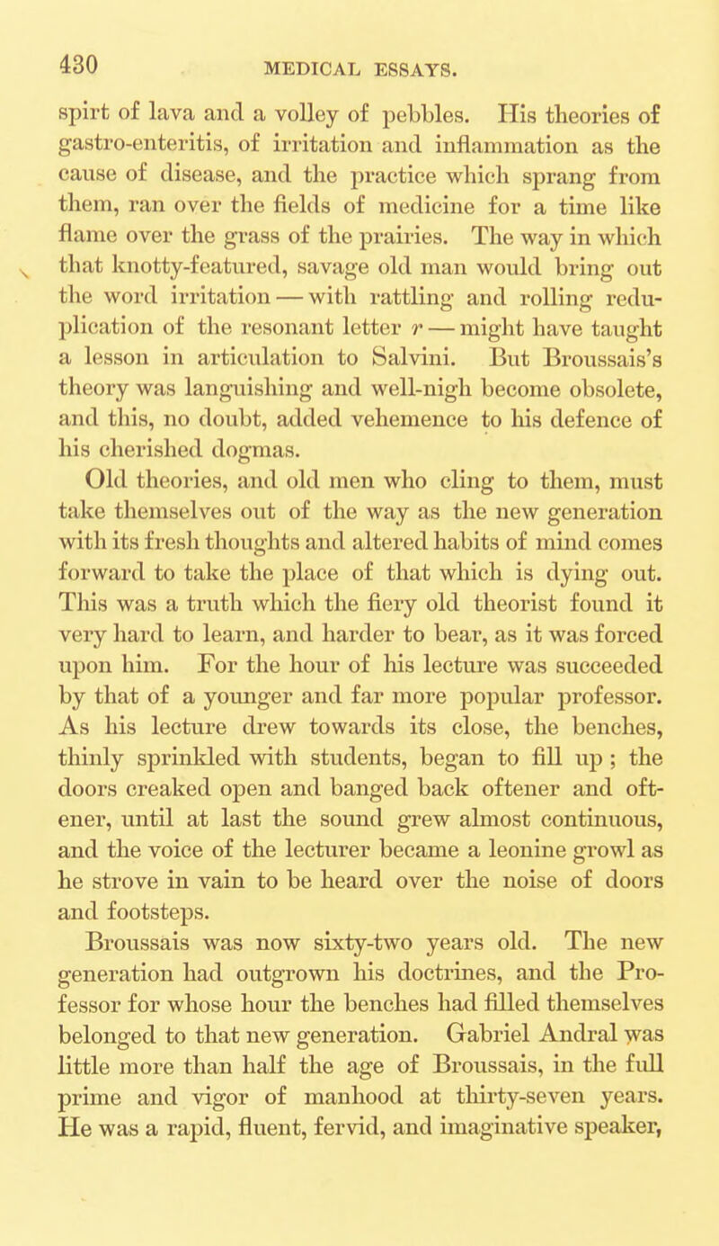 spirt of lava and a volley of pebbles. His theories of gastro-enteritis, of irritation and inflammation as the cause of disease, and the practice which sprang from them, ran over the fields of medicine for a time like flame over the grass of the prairies. The way in which that knotty-featured, savage old man would bring out the word irritation — with rattling and rolling redu- plication of the resonant letter r — might have taught a lesson in articulation to Salvini. But Broussais's theory was languishing and well-nigh become obsolete, and this, no doubt, added vehemence to Iris defence of his cherished dogmas. Old theories, and old men who cling to them, must take themselves out of the way as the new generation with its fresh thoughts and altered habits of mind comes forward to take the place of that which is dying out. This was a truth which the fiery old theorist found it very hard to learn, and harder to bear, as it was forced upon him. For the hour of his lecture was succeeded by that of a younger and far more popular professor. As his lecture drew towards its close, the benches, thinly sprinkled with students, began to fill up ; the doors creaked open and banged back oftener and oft- ener, until at last the sound grew almost continuous, and the voice of the lecturer became a leonine growl as he strove in vain to be heard over the noise of doors and footsteps. Broussais was now sixty-two years old. The new generation had outgrown his doctrines, and the Pro- fessor for whose hour the benches had filled themselves belonged to that new generation. Gabriel Andral was little more than half the age of Broussais, in the full prime and vigor of manhood at thirty-seven years. He was a rapid, fluent, fervid, and imaginative speaker,