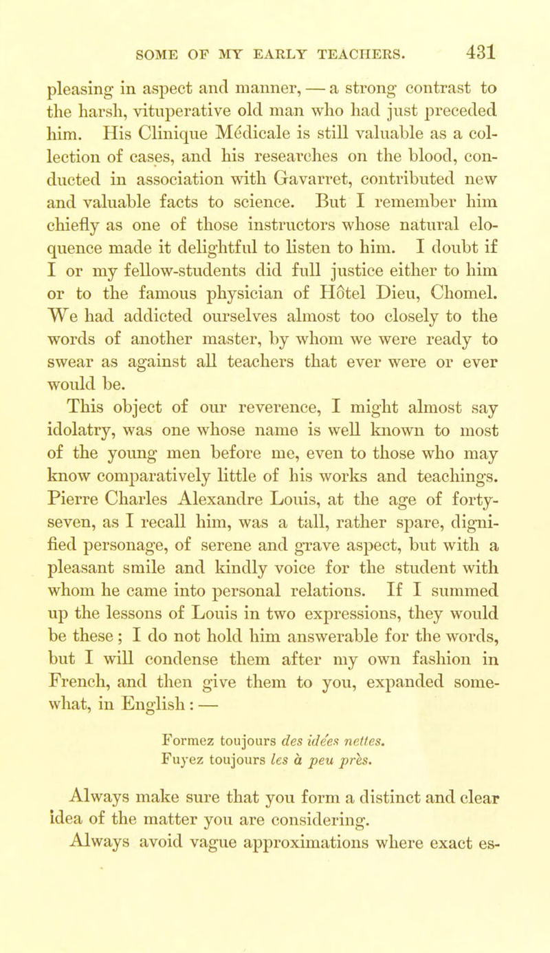 pleasing in aspect and manner, — a strong contrast to the harsh, vituperative old man who had just preceded him. His Clinique Medicale is still valuable as a col- lection of cases, and his researches on the blood, con- ducted in association with Gavarret, contributed new and valuable facts to science. But I remember him chiefly as one of those instructors whose natural elo- quence made it delightful to listen to him. I doubt if I or my fellow-students did full justice either to him or to the famous physician of Hcitel Dieu, Chomel. We had addicted ourselves almost too closely to the words of another master, by whom we were ready to swear as against all teachers that ever were or ever would be. This object of our reverence, I might almost say idolatry, was one whose name is well known to most of the young men before me, even to those who may know comparatively little of his works and teachings. Pierre Charles Alexandre Louis, at the age of forty- seven, as I recall him, was a tall, rather spare, digni- fied personage, of serene and grave aspect, but with a pleasant smile and kindly voice for the student with whom he came into personal relations. If I summed up the lessons of Louis in two expressions, they would be these; I do not hold him answerable for the words, but I will condense them after my own fashion in French, and then give them to you, expanded some- what, in English: — Formez toujours des ide'es netles. Fuyez toujours les a peu pres. Always make sure that you form a distinct and clear idea of the matter you are considering. Always avoid vague approximations where exact es-