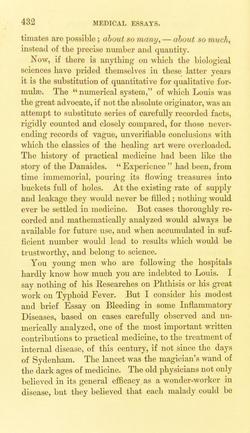 timates are possible; about so many, — about so much, instead of the precise number and quantity. Now, if there is anything on which the biological sciences have prided themselves in these latter years it is the substitution of quantitative for qualitative for- mulae. The numerical system, of which Louis was the great advocate, if not the absolute originator, was an attempt to substitute series of carefully recorded facts, rigidly counted and closely compared, for those never- ending records of vague, unverifiable conclusions with which the classics of the healing art were overloaded. The history of practical medicine had been like the story of the Danaides. Experience had been, from time immemorial, pouring its flowing treasures into buckets full of holes. At the existing rate of supply and leakage they would never be filled; nothing would ever be settled in medicine. But cases thoroughly re- corded and mathematically analyzed would always be available for future use, and when accumulated in suf- ficient number would lead to results which would be trustworthy, and belong to science. You young men who are following the hospitals hardly know how much you are indebted to Louis. I say nothing of his Researches on Phthisis or his great work on Typhoid Fever. But I consider his modest and brief Essay on Bleeding in some Inflammatory Diseases, based on cases carefully observed and nu- merically analyzed, one of the most important written contributions to practical medicine, to the treatment of internal disease, of this century, if not since the days of Sydenham. The lancet was the magician's wand of the dark ages of medicine. The old physicians not only believed in its general efficacy as a wonder-worker in disease, but they believed that each malady could be