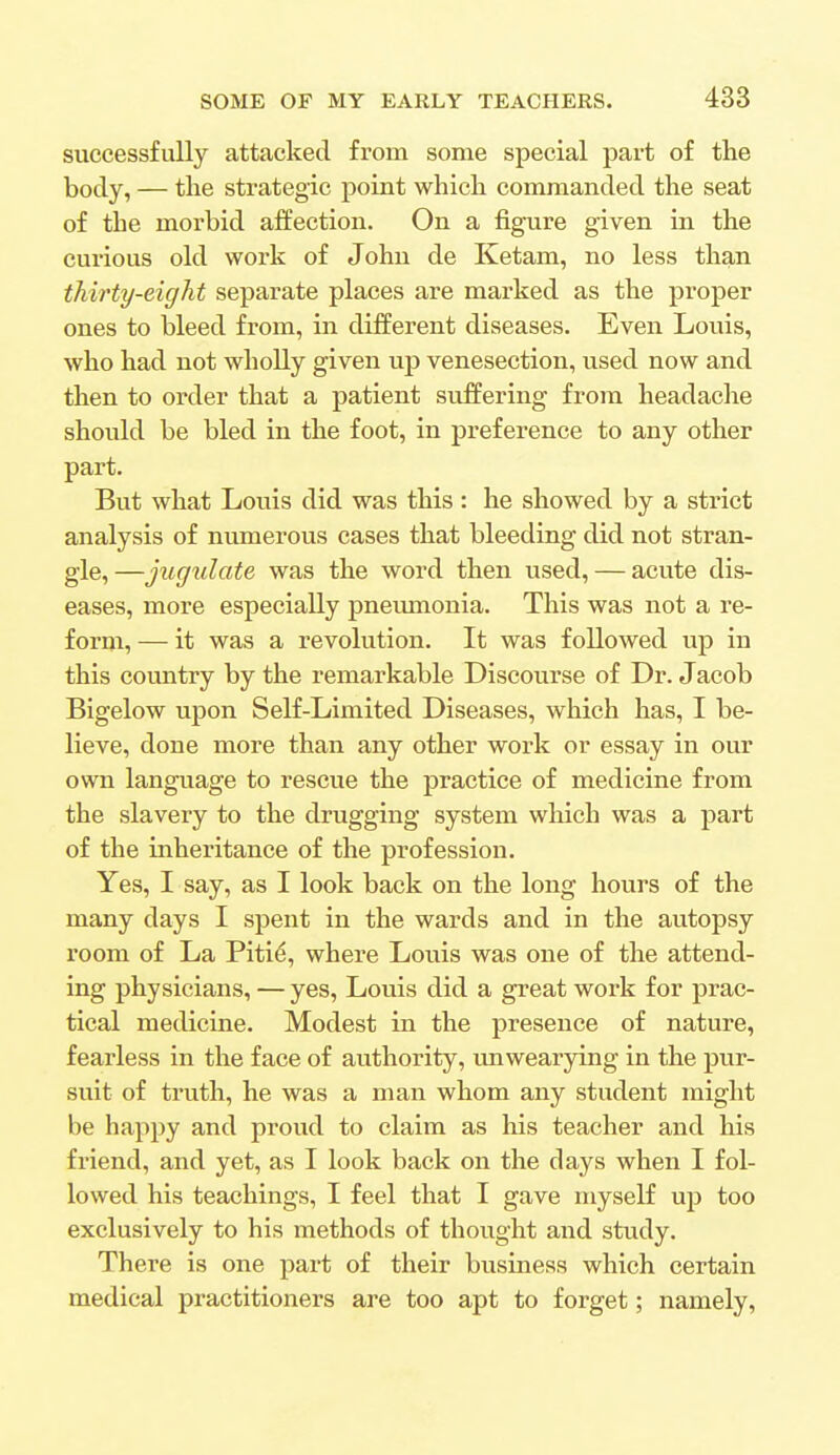 successfully attacked from some special part of the body, — the strategic point which commanded the seat of the morbid affection. On a figure given in the curious old work of John de Ketam, no less than thirty-eight separate places are marked as the proper ones to bleed from, in different diseases. Even Louis, who had not wholly given up venesection, used now and then to order that a patient suffering from headache should be bled in the foot, in preference to any other part. But what Louis did was this : he showed by a strict analysis of numerous cases that bleeding did not stran- gle, —jugulate was the word then used, — acute dis- eases, more especially pneumonia. This was not a re- form, — it was a revolution. It was followed up in this country by the remarkable Discourse of Dr. Jacob Bigelow upon Self-Limited Diseases, which has, I be- lieve, done more than any other work or essay in our own language to rescue the practice of medicine from the slavery to the drugging system which was a part of the inheritance of the profession. Yes, I say, as I look back on the long hours of the many days I spent in the wards and in the autopsy room of La Pitie\ where Louis was one of the attend- ing physicians, — yes, Louis did a great work for prac- tical medicine. Modest in the presence of nature, fearless in the face of authority, unwearying in the pur- suit of truth, he was a man whom any student might be happy and proud to claim as his teacher and his friend, and yet, as I look back on the days when I fol- lowed his teachings, I feel that I gave myself up too exclusively to his methods of thought and study. There is one part of their business which certain medical practitioners are too apt to forget; namely,