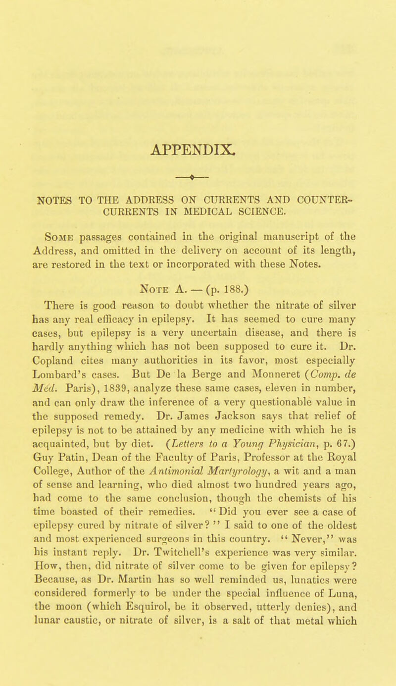 APPENDIX. NOTES TO THE ADDRESS ON CURRENTS AND COUNTER- CURRENTS IN MEDICAL SCIENCE. Some passages contained in the original manuscript of the Address, and omitted in the delivery on account of its length, are restored in the text or incorporated with these Notes. Note A. — (p. 188.) There is good reason to doubt whether the nitrate of silver has any real efficacy in epilepsy. It has seemed to cure many cases, but epilepsy is a very uncertain disease, and there is hardly anything which has not been supposed to cure it. Dr. Copland cites many authorities in its favor, most especially Lombard's cases. But De la Berge and Monneret (Comp. de Med. Paris), 1839, analyze these same cases, eleven in number, and can only draw the inference of a very questionable value in the supposed remedy. Dr. James Jackson says that relief of epilepsy is not to be attained by any medicine with which he is acquainted, but by diet. (Letters to a Young Physician, p. 67.) Guy Patin, Dean of the Faculty of Paris, Professor at the Royal College, Author of the Antimonial Martyrology, a wit and a man of sense and learning, who died almost two hundred years ago, had come to the same conclusion, though the chemists of his time boasted of their remedies.  Did you ever see a case of epilepsy cured by nitrate of silver?  I said to one of the oldest and most experienced surgeons in this country.  Never, was his instant reply. Dr. Twitchell's experience was very similar. How, then, did nitrate of silver come to be given for epilepsy? Because, as Dr. Martin has so well reminded us, lunatics were considered formerly to be under the special influence of Luna, the moon (which Esquirol, be it observed, utterly denies), and lunar caustic, or nitrate of silver, is a salt of that metal which