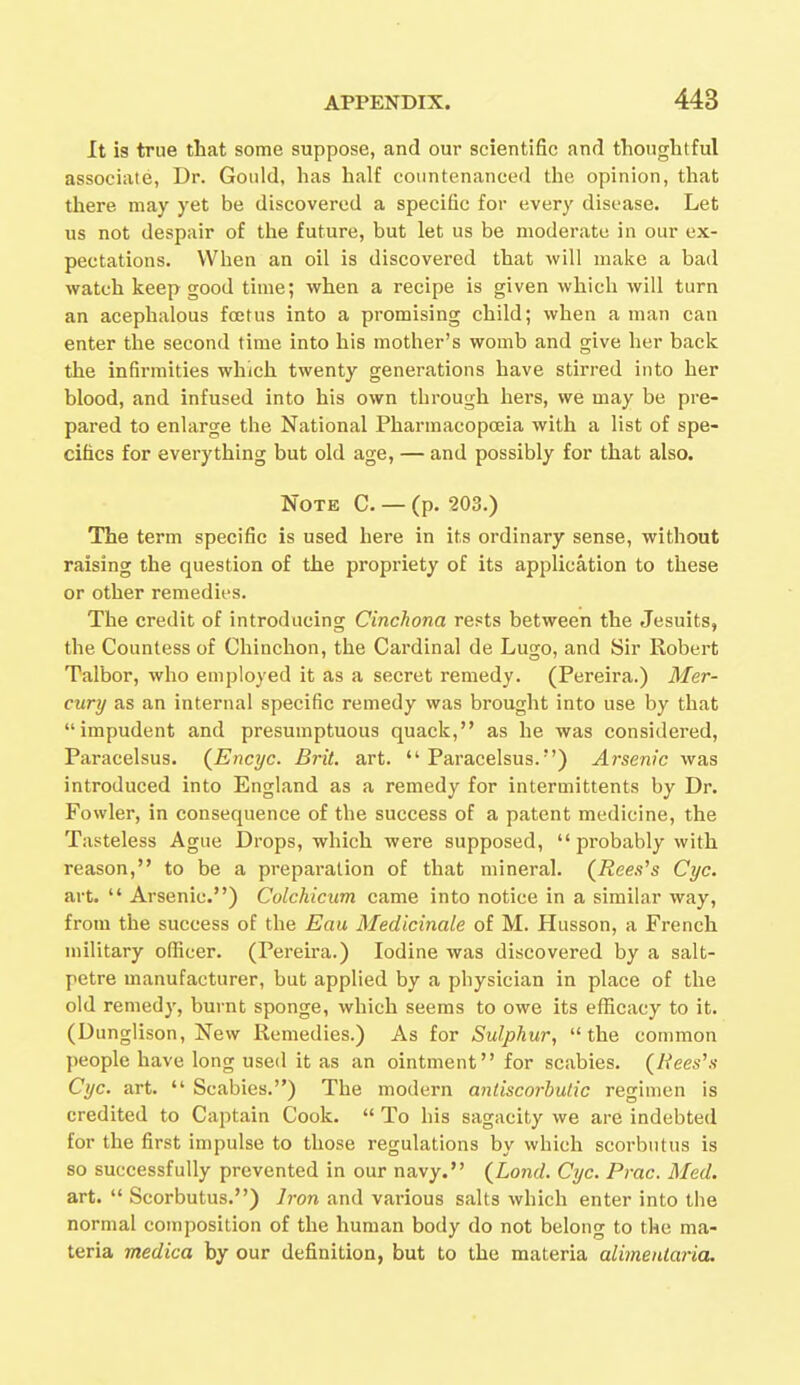 It is true that some suppose, and our scientific and thoughtful associate, Dr. Gould, has half countenanced the opinion, that there may yet be discovered a specific for every disease. Let us not despair of the future, but let us be moderate in our ex- pectations. When an oil is discovered that will make a bad watch keep good time; when a recipe is given which will turn an acephalous foetus into a promising child; when a man can enter the second time into his mother's womb and give her back the infirmities which twenty generations have stirred into her blood, and infused into his own through hers, we may be pre- pared to enlarge the National Pharmacopoeia with a list of spe- cifics for everything but old age, — and possibly for that also. Note C. — (p. 203.) The term specific is used here in its ordinary sense, without raising the question of the propriety of its application to these or other remedies. The credit of introducing Cinchona rests between the Jesuits, the Countess of Chinchon, the Cardinal de Lugo, and Sir Robert Talbor, who employed it as a secret remedy. (Pereira.) Mer- cury as an internal specific remedy was brought into use by that impudent and presumptuous quack, as he was considered, Paracelsus. (Encyc. Brit. art. Paracelsus.) Arsenic was introduced into England as a remedy for intermittents by Dr. Fowler, in consequence of the success of a patent medicine, the Tasteless Ague Drops, which were supposed,  probably with reason, to be a prepai-ation of that mineral. (Rees's Cyc. art.  Arsenic) Colchicum came into notice in a similar way, from the success of the Eau Medicinale of M. Husson, a French military officer. (Pereira.) Iodine was discovered by a salt- petre manufacturer, but applied by a physician in place of the old remedy, burnt sponge, which seems to owe its efficacy to it. (Dunglison, New Remedies.) As for Sulphur, the common people have long used it as an ointment for scabies. (Rees's Cyc. art.  Scabies.) The modern antiscorbutic regimen is credited to Captain Cook.  To his sagacity we are indebted for the first impulse to those regulations by which scorbutus is so successfully prevented in our navy. (Lond. Cyc. Prac. Med. art.  Scorbutus.) Iron and various salts which enter into the normal composition of the human body do not belong to the ma- teria medica by our definition, but to the materia alimenlaria.