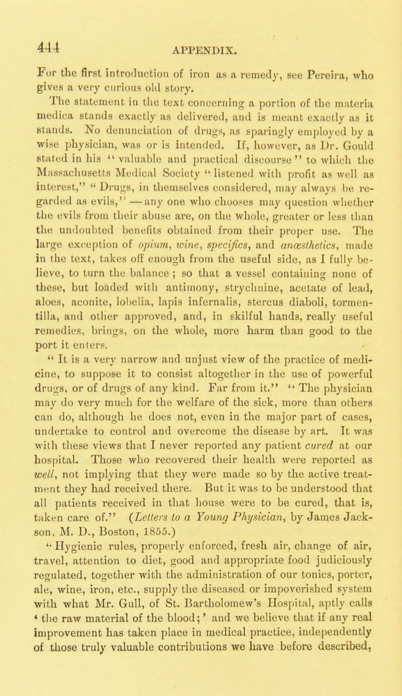 For the first introduction of iron as a remedy, see Pereira, who gives a very curious old story. The statement in the text concerning a portion of the materia medica stands exactly as delivered, and is meant exactly as it stands. No denunciation of drugs, as sparingly employed by a wise physician, was or is intended. If, however, as Dr. Gould stated in his  valuable and practical discourse to which the Massachusetts Medical Society  listened with profit as well as interest,  Drugs, in themselves considered, may always be re- garded as evils, —any one who chooses may question whether the evils from their abuse are, on the whole, greater or less than the undoubted benefits obtained from their proper use. The large exception of opium, wine, specifics, and anaesthetics, made in tlie text, takes off enough from the useful side, as I fully be- lieve, to turn the balance ; so that a vessel containing none of these, but loaded with antimony, strychnine, acetate of lead, aloes, aconite, lobelia, lapis infernalis, stercus diaboli, tormen- tilla, and other approved, and, in skilful hands, really useful remedies, brings, on the whole, more harm than good to the port it enters.  It is a very narrow and unjust view of the practice of medi- cine, to suppose it to consist altogether in the use of powerful drugs, or of drugs of any kind. Far from it.  The physician may do very much for the welfare of the sick, more than others can do, although he does not, even in the major part of cases, undertake to control and overcome the disease by art. It was with these views that I never reported any patient cured at our hospital. Those who recovered their health were reported as well, not implying that they were made so by the active treat- ment they had received there. But it was to be understood that all patients received in that house were to be cured, that is, taken care of. {Letters to a Young Physician, by James Jack- son, M. D., Boston, 1855.) '• Hygienic rules, properly enforced, fresh air, change of air, travel, attention to diet, good and appropriate food judiciously regulated, together with the administration of our tonics, porter, ale, wine, iron, etc., supply the diseased or impoverished system with what Mr. Gull, of St. Bartholomew's Hospital, aptly calls «the raw material of the blood;' and Ave believe that if any real improvement has taken place in medical practice, independently of those truly valuable contributions we have before described,