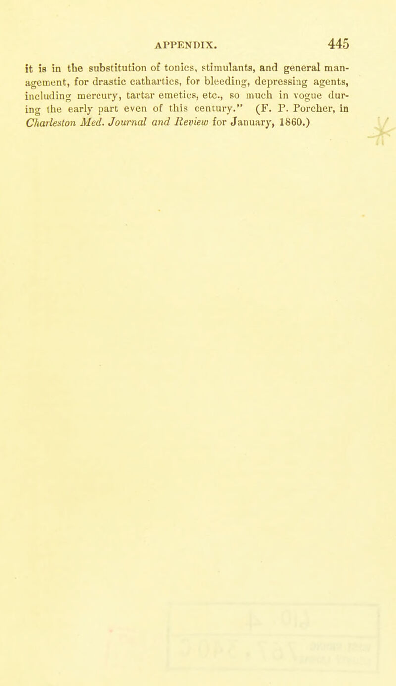 it is in the substitution of tonics, stimulants, and general man- agement, for drastic cathartics, for bleeding, depressing agents, including mercury, tartar emetics, etc., so much in vogue dur- ing the early part even of this century. (F. P. Porcher, in Charleston Med. Journal and Review for January, 1860.)