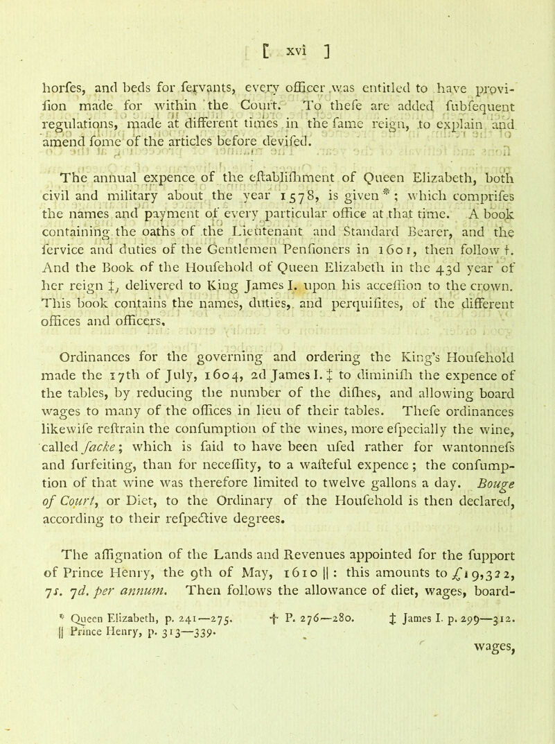 horfes, and beds for fervants, every officer was entitled to have prpvi- fion made for within the Court. To thefe are added fubfequent regulations, made at different times in the fame feign, to explain and amend fome of the articles before devifed. ■uii ii. g j. a • • : lonmu.-'r an.: ,'ine v : ! > ' A The annual expence of the effabliffiment of Queen Elizabeth, both civil and military about the year 1578, is given * ; which comprifes the names and payment of every particular office at that time. A book containing the oaths of the Lieutenant and Standard Bearer, and the fervice and duties of the Gentlemen Penfioners in 1601, then follow t. And the Book of the Houfehold of Queen Elizabeth in the 43d year of her reign %} delivered to King James I. upon his acceffion to the crown. This book contains the names, duties, and perquifites, of the different offices and officers. Ordinances for the governing and ordering the King’s Houfehold made the 17th of July, 1604, 2d James I. J to diminifh the expence of the tables, by reducing the number of the diffies, and allowing board wages to many of the offices in lieu of their tables. Thefe ordinances likewife reftrain the confumption of the wines, more efpecially the wine, called Jacke\ which is faid to have been ufed rather for wantonnefs and forfeiting, than for neceffity, to a wasteful expence; the confump- tion of that wine was therefore limited to twelve gallons a day. Bouge of Court, or Diet, to the Ordinary of the Houfehold is then declared, according to their refpedtive degrees. The affignation of the Lands and Revenues appointed for the fupport of Prince Henry, the 9th of May, 1610 || : this amounts 10^19,322, 7s. 7d. per annum. Then follows the allowance of diet, wages, board- v'; Queen Elizabeth, p. 241—275. J- P. 276—280. J James I. p. 25)9—312. [{ Prince Henry, p. 313—339. wages,