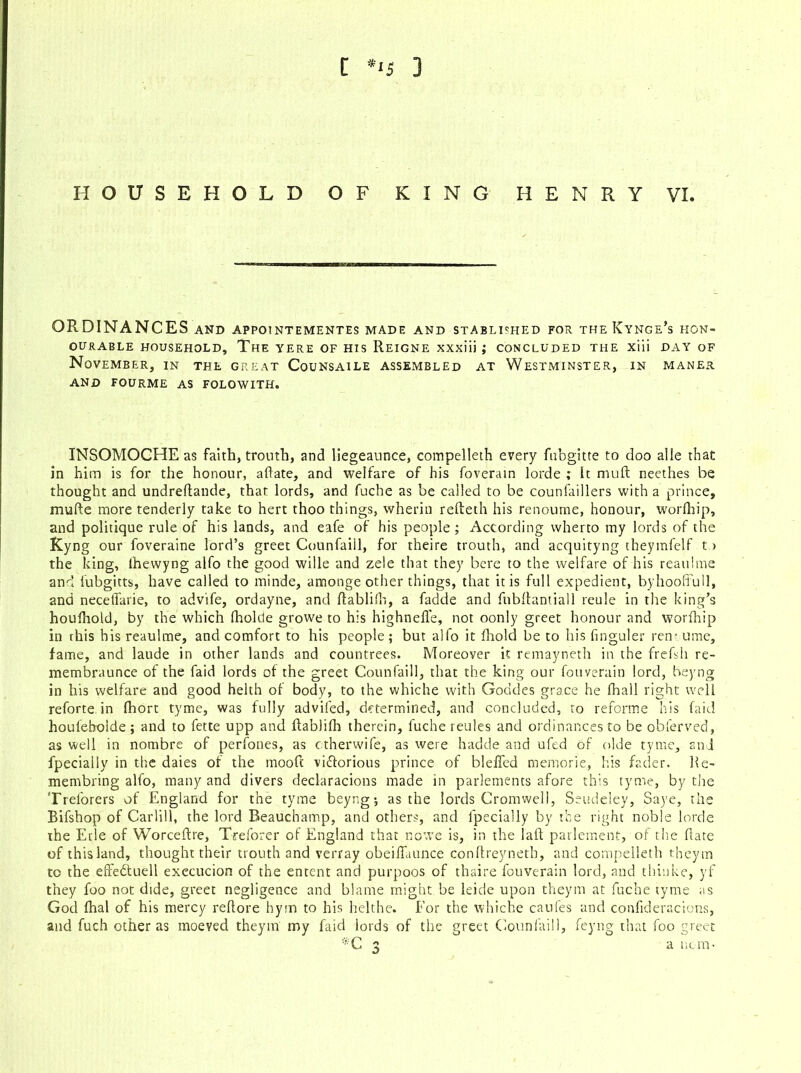 HOUSEHOLD OF KING HENRY VI. ORDINANCES AND APPOINTEMENTES MADE AND STABLI'HED FOR THE KyNGe’s HON- OURABLE HOUSEHOLD, The YERE OF HIS REIGNE XXxiii ; CONCLUDED THE Xlii DAY OF November, in the great Counsaile assembled at Westminster, in maner AND FOURME as FOLOWITH. INSOMOCHE as faith, trouth, and liegeaunce, compelleth every fabgitte to doo alle that in him is for the honour, abate, and welfare of his foverain lorde ; it mud: neethes he thought and undreftande, that lords, and fuche as be called to be counfaillers with a prince, mufte more tenderly take to hert thoo things, wherin refteth his renoume, honour, worlhip, and politique rule of his lands, and eafe of his people ; According wherto my lords of the Kyng our foveraine lord’s greet Counfaill, for theire trouth, and acquityng theymfelf t > the king, lhewyng alfo the good wille and zele that they bere to the welfare of his reaulme and fubgitts, have called to minde, amonge other things, that it is full expedient, byhooffull, and neceffarie, to advife, ordayne, and ftablilh, a fadde and fubftantiall reule in the king’s houihold, by the which fholcle growe to his highnefle, not oonly greet honour and worfhip in rhis his reaulme, and comfort to his people; but alfo it Ihold be to his finguler ren* ume, fame, and laude in other lands and countrees. Moreover it remayneth in the frefsh re- membraunce of the faid lords of the greet Counfaill, that the king our fouverain lord, beyng in his welfare and good helth of body, to the whiche with Goddes grace he fhall right well reforte in fhort tyme, was fully advifed, determined, and concluded, to reforme his faid houfeboide ; and to fette upp and ftablilh therein, fuche reules and ordinances to be obferved, as well in nombre of perfones, as ctherwife, as were hadde and ufed of olde tyme, 2nd fpecially in the daies of the mooft vi&orious prince of bleffed memorie, his fader. Re- membring alfo, many and divers declaracions made in parlements afore this tyme, by the Trel'orers of England for the tyme beyng; as the lords Cromwell, Seudeley, Saye, the Bifshop of Carlill, the lord Beauchamp, and others, and lpccially by the right noble lorde the Erie of Worceftre, Treforer of England that nowe is, in the 1 aft parlement, of the Hate of this land, thought their trouth and verray obeiffaunce conflreyneth, and compelleth theyrn to the effedtuell execucion of the entent and purpoos of thaire fouverain lord, and thinke, yf they foo not dide, greet negligence and blame might be Icicle upon theym at fuche tyme as God fhal of his mercy reftore hym to his helthe. For the whiche caufes and confideracions, and fuch other as moeved theym my faid lords of the greet Counfaill, feyng that foo greet *C 3 a nom-