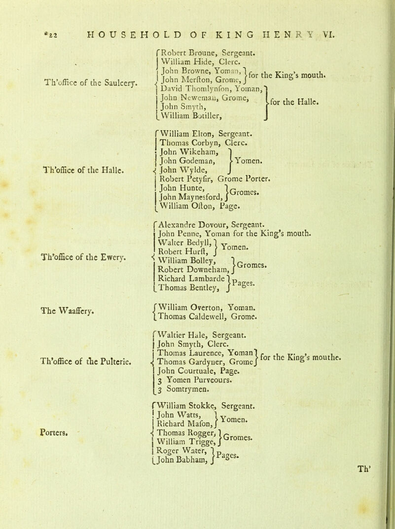 Th’office of the Saulcery. Th’ofHce of the Halle. Th’office of the Ewery. The Waaffcry. Th’office of the Pultcrie. Porters. f Robert Broune, Sergeant, i William Hide, Clerc. i John Browne, Yoman,lr tr- > u t u tv /r a r' > for the King s mouth. j John Merlton, Grome, J & j David Thomlynfon, Yoman, j John Neweman, Grome, 1 John Smyth, [ William Botiller, for the Halle. William Elton, Sergeant. Thomas Corbyn, Clerc. « John Wikeham, J ] John Godeman, > Yomen. ^ John Wylde, J Robert Petyfir, Grome Porter. John Hunte, }Gromes John Maynesford, j'jrromes* William Ollon, Page. (Alexandre Dovour, Sergeant. John Penne, Yoman for the King’s mouth. Yomen. Walter Bedyll, Robert Hu William Bolley, Robert Downeham, j romes* Richard Lambarde)p [Thomas Bentlej^, J a^es* f William Overton, Yoman. [Thomas Caldewell, Grome. fWaltier Hale, Sergeant. | John Smyth, Clerc. ! Thomas Laurence, Yoman! f . Hpu ^ j ^ Hot the King s mouthe. I homas Gardyner, GromeJ ° John Courtuale, Page. 3 Yomen Purveours. 3 Somtrymen. TWilliam Stokke, Sergeant. ! John Watts, 1 v | Richard Mafon,J omen* < Thomas Rogger, ]G j William Trigge, j'jromes- 1 Roger Water, ]p [John Babham, J raSes* Th’