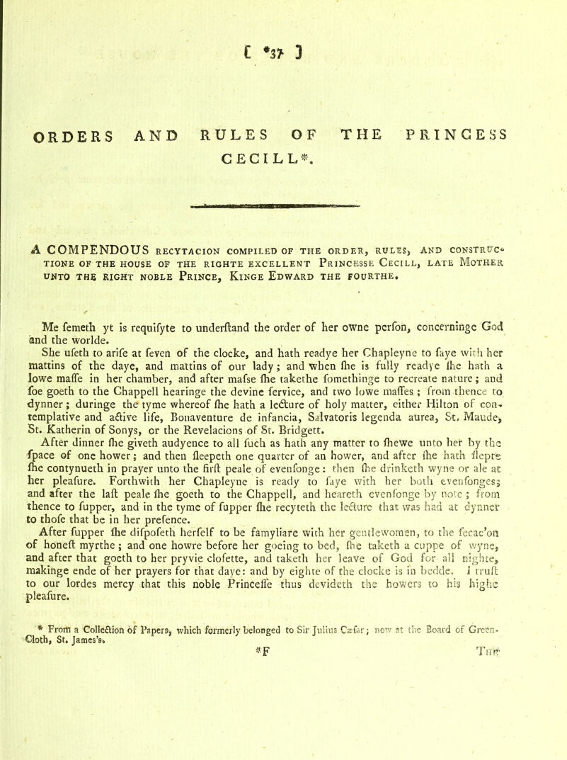 ORDERS AND RULES OF THE PRINCESS CECILL*, A A COMPENDOUS RECYTACION COMPILED OF THE ORDER, RULES, AND CONSTRUCT TIONE OF THE HOUSE OF THE RIGHTE EXCELLENT PrINCESSE CeCILL, LATE MOTHER UNTO THE RIGHT NOBLE PRINCE, KlNGE EDWARD THE FOURTHE, Me femeth yt is requifyte to underfland the order of her owne perfon, concerninge God and the worlde. She ufeth to arife at feven of the clocke, and hath readye her Chapleyne to faye with her mattins of the daye, and mattins of our lady ; and when fhe is fully readye fhe hath a lowe maffe in her chamber, and after mafse lhe takethe fomethinge to recreate nature; and foe goeth to the Chappell hearinge the devine fervice, and two lowe niaffes; lrom thence to dynner; duringe the tyme whereof lhe hath a ledture of holy matter, either Hilton of con- templative and aflive life, Bonaventure de infancia, Salvatoris legenda aurea, St, Maude, St. Katherin of Sonys, or the Revelacions of St. Bridgett. After dinner Hie giveth audyence to all fuch as hath any matter to fliewe unto her by the fpace of one hower; and then fleepeth one quarter of an hower, and after die hath ilepte fhe contynueth in prayer unto the firft peale of evenfonge: then fire drinketh wyne or ale at her pleafure. Forthwith her Chapleyne is ready to faye with her both evenfongesj and after the lad peale fhe goeth to the Chappell, and heareth evenfonge by note ; from thence to fupper, and in the tyme of fupper fhe recyteth the lecture that was had at dynner to thofe that be in her prefence. After fupper lhe difpofeth herfelf to be famyliare with her gentlewomen, to the fecac’on of honeft myrthe ; and one howre before her goeing to bed, fine taketh a cuppe of wyne, and after that goeth to her pryvie clofette, and taketh her leave of God for all nighte, makinge ende of her prayers for that dayc: and by eighte of the clocke is in bedde, 1 truft to our lordes mercy that this noble Princelfe thus devideth the howers to his highs pleafure. * From a Collection of Papers, which formerly belonged to Sir Julius Cscfar; now at the Board of Green- Cloth, St. James's* *F ThK;