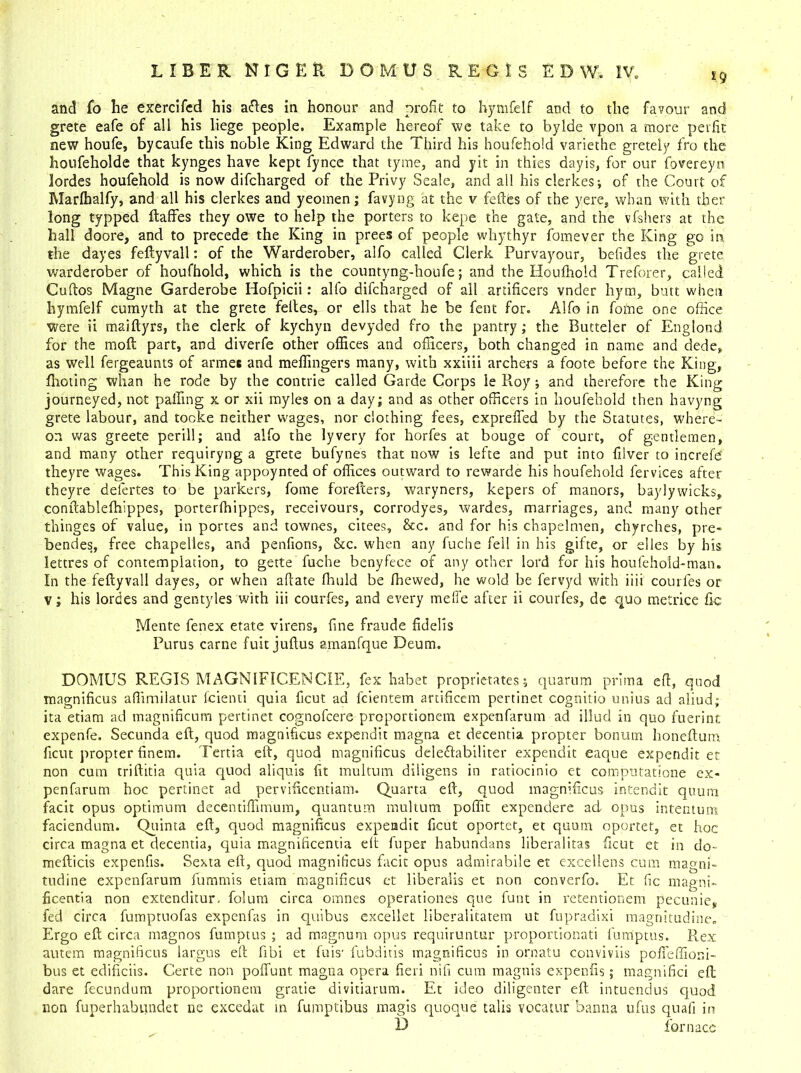 £ 9 and To he exercifcd his aftes in honour and profit to hymfelf and to the favour and grete eafe of all his liege people. Example hereof we take to bylde vpon a more pet fit new houfe, bycaufe this noble King Edward the Third his houfehold variethe gretely fro the houfeholde that kynges have kept fynce that tyme, and yIt in thies dayis, for our fovereyn lordes houfehold is now difcharged of the Privy Seale, and all his clerkes-, of the Court of Marfhalfy, and all his clerkes and yeomen; favyng at the v feftes of the yere, whan with ther long typped ftaffes they owe to help the porters to kepe the gate, and the vfshers at the hall doore, and to precede the King in prees of people whythyr fomever the King go in the dayes feftyvall: of the Warderober, alfo called Clerk Purvayour, befides the grete warderober of houfhold, which is the countyng-houfe; and the Houfhold Treforer, called Cuftos Magne Garderobe Hofpicii: alfo difcharged of all artificers vnder hym, butt when hymfelf cumyth at the grete feftes, or ells that he be fent for. Alfo in fofne one office were ii maiftyrs, the clerk of kychyn devyded fro the pantry; the Butteler of Englond for the molt part, and diverfe other offices and officers, both changed in name and dede, as well fergeaunts of armes and meffingers many, with xxiiii archers a foote before the King, fhoting whan he rode by the contrie called Garde Corps le Roy ; and therefore the King journeyed, not palling x or xii myles on a day; and as other officers in houfehold then havyng grete labour, and tooke neither wages, nor clothing fees, exprefled by the Statutes, where- on was greete perill; and alfo the lyvery for horfes at bouge of court, of gentlemen, and many other requiryng a grete bufynes that now is lefte and put into filver to increfd theyre wages. This King appoynted of offices outward to rewarde his houfehold fervices after theyre delertes to be parkers, foine forefters, waryners, kepers of manors, baylywicks, conftablefhippes, porterfhippes, receivours, corrodyes, wardes, marriages, and many other thinges of value, in portes and townes, cnees, &c. and for his chapelmen, chyrches, pre- bendes, free chapelles, and penfions, &c. when any fuche fell in his gifte, or dies by his lettres of contemplation, to gette fuche benyfece of any other lord for his houfehold-man. In the feftyvall dayes, or when aftate fhuld be ffiewed, he wold be fervyd with iiii courfes or v; his lordes and gentyles with iii courfes, and every meffe after ii courfes, de quo metrice fic Mente fenex etate virens, fine fraude fidelis Purus carne fuit juftus amanfque Deum. DOMUS REGIS MAGNIF1CENCIE, fex habet proprietates; quarnm prim a eft, quod magnificus affimilatur fcienti quia ficut ad fcientem artificem pertinet cognitio unius ad aliud; ita etiam ad magnificum pertinet cognofcere proportionem expenfarum ad iliud in quo fuerint expenfe. Secunda eft, quod magnificus expendit magna et decentia propter bonum honeftum ficut propter finem. Tertia eft, quod magnificus dele&abiliter expendit eaque expendit et non cum triftitia quia quod aliquis fit multum diligens in ratiocinio et computatione ex- penfarum hoc pertinet ad pervificentiam. Quarta eft, quod magnificus intendit quum facit opus optimum decentiffim'um, quantum multum poffit expendere ad opus intentum faciendum. Quinta eft, quod magnificus expendit ficut oportet, et quum oportet, et hoc circa magna et decentia, quia magnificentia eft fuper habundans liberalitas ficut et in do- mefticts expenfis. Sexta eft, quod magnificus facit opus admirabile et excellens cum magni- tudine expenfarum fummis etiam magnificus et liberalis et non converfo. Et fic magni- ficentia non extenditur. folum circa omnes operationes que funt in retentionem pecunie, fed circa fumptuofas expenfas in quibus excellet liberalitatem ut fupradixi magnitudine. Ergo eft circa magnos fumptus ; ad magnum opus requiruntur proportionati fum'ptus. Rex autem magnificus largus eft fibi et fuis' fubditis magnificus in ornatu conviviis poffeffioni- bus et edificiis. Certe non poffunt magna opera fieri nifi cum magnis expenfis; magnifici eft dare fecundum proportionem gratie divitiarum. Et ideo diligenter eft intuendus quod non fuperhabundet ne excedat in fumptibus magis quoque tabs vocatur banna ufus quail in D for n ace