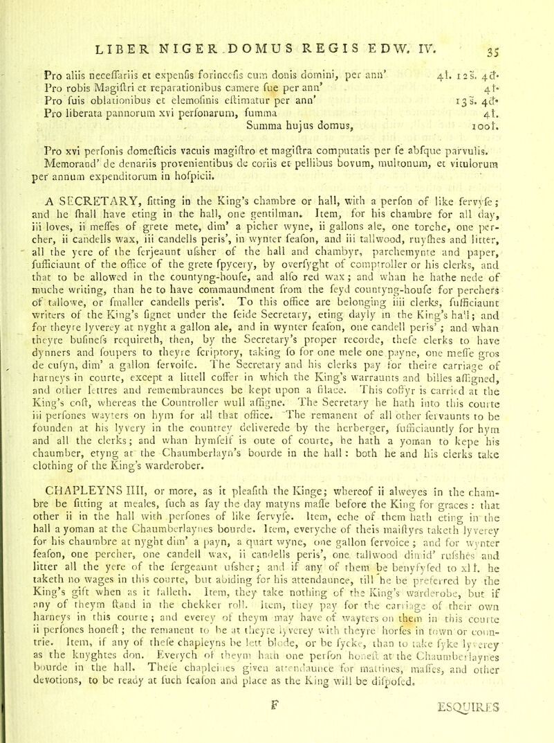 Pro aliis neceflariis et expenfis forincefis cum donis domini, per ann’ 4L 12s. 4th Pro robis Magiffri et reparationibus camere fue per ann’ 4 b Pro fuis obiationibus et elemofmis eftimatur per ann’ 13 S. 4 c!* Pro liberata pannorum xvi perfonarum, fumma 4K Summa hujus domus, loot. Pro xvi perfonis domefticis vacuis magiftro et magiftra computatis per fe abfque parvulis. Memoraod’ de denariis provenientibus do coriis et peliibus bovum, multonum, et vitulorum per annum expenditorum in hofpicii. A SECRETARY, fitting in the King’s chambre or hall, with a perfon of like fervyfe; and he fhall have eting in the hall, one gentilman. Item, for his chambre for all day, iii loves, ii melfes of grete mete, dim’ a picher wyne, ii gallons ale, one torche, one per- cher, ii candells wax, iii candells peris’, in wynter feafon, and iii tallwood, ruylhes and litter, all the yere of the fcrjeaunt ufsher of the hall and chambyr, parchemynte and paper, fufliciaunt of the office of the grete fpycery, by overfyght of comptroller or his clerks, and that to be allowed in the countyng-houfe, and alfo red wax ; and whan he bathe nede of rnuche writing, than he to have commaundment from the feyd countyng-houfe for perchers of tallowe, or fmaller candells peris’. To this office are belonging iiii clerks, fufficiaunt writers of the King’s fignet under the feide Secretary, eting dayly in the King’s hall; and for theyre lyver.ey at nyght a gallon ale, and in wynter feafon, one candell peris’ ; and whan theyre bufinefs requireth, then, by the Secretary’s proper recorde, thefe clerks to have dynners and foupers to theyre fcriptory, taking (o for one mele one payne, one meffe gros de cufyn, dim’ a gallon fervoife. The Secretary and his clerks pay for theire carriage of barneys in courte, except a littell coffer in which the King’s warraunts and billes affigned, and other lettres and remembraunces be kept upon a filace. This coffyr is carried at the King’s cnfi, whereas the Countroller wull affigne. The Secretary he hath into this courte iii perfones wayters on hym for all that office. The remanent of all other fervaunts to be founden at his lyvery in the countrey deliverede by the herberger, fufficiauntly for hym and all the clerks; and whan hymfelf is oute of courte, he hath a yoman to kepe his chaumber, etyng at the Chaumberlayn’s bourde in the hall: both he and his clerks take clothing of the King’s warderober. CRAPLEYNS IIII, or more, as it pleafith the Kinge; whereof ii alweyes in the cham- bre be fitting at meales, fuch as fay the day matyns maffe before the King for graces : that other ii in the hall with perfones of like fervyfe. Item, eche of them hath eting in the hall a yoman at the Chaumberlaynes bourde. Item, everyche of theis maiftyrs taketh lyverey for his chaumbre at nyght dim’ a payn, a quart wyne, one gallon fervoice ; and for wynter feafon, one percher, one candell wax, ii candells peris’, one, tallwood dim id’ rulshes and litter all the yere of the fergeaunt ufsher; and if any of them be benyfyfed to xl h he taketh no wages in this courte, but abiding for his attendaunce, till he be preferred by the King’s gift when as it falleth. Item, they take nothing of the King’s warderobe, but if any of theym hand in the chekker roll. Item, they pay for the carriage of their own barneys in this courte; and everey of theym may have of wayters on them in this courte ii perfones honefi:; the remanent to be at theyre lyverey with theyre horfes in town or conn- trie. Item, if any of thefe chapieyns be lett blode, or be fycke, than to take fyke lyverey as the knyghtes don. Everych of theym hath one perfon honeft at the Chaumberlaynes bourde in the hall. Thefe chaplemes given attendauncfe for mattines, maffes, and other devotions, to be ready at fuch feafon and place as the King will be difpofed. F ESQUIRES