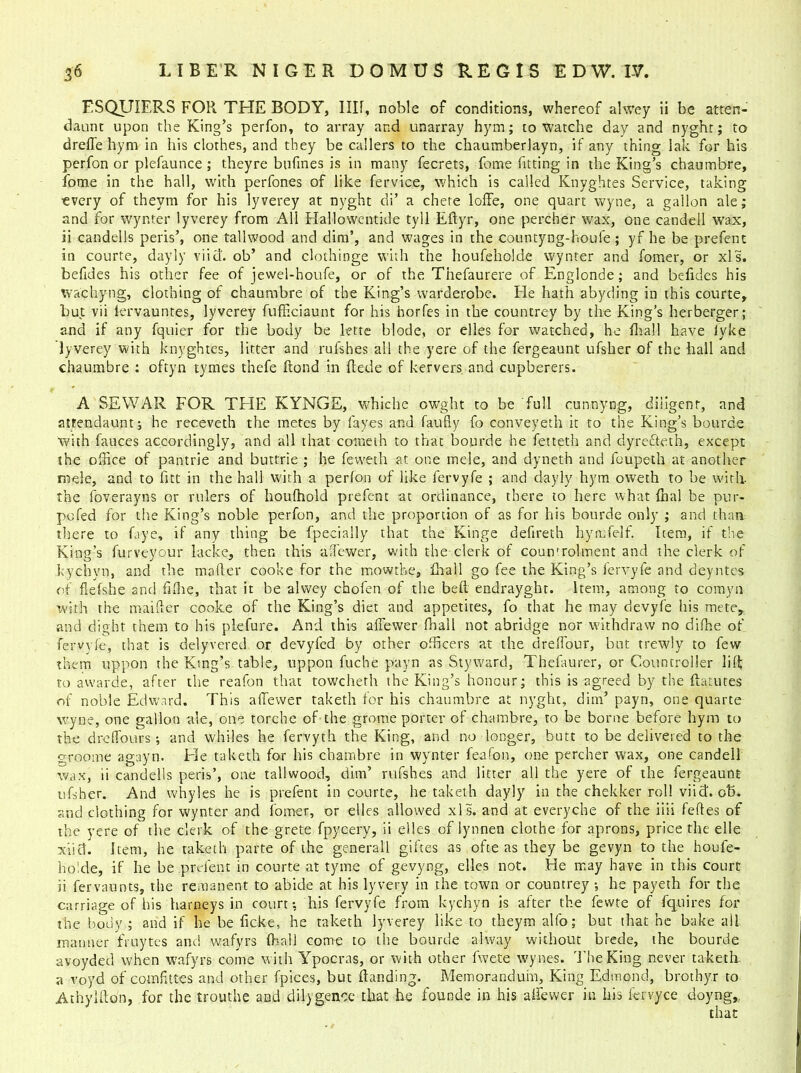 FSQUIERS FOR THE BODY, I III, noble of conditions, whereof alwey ii be atten- daunt upon the King’s perfon, to array and unarray hym; to watche day and nyghr; to dreffe hym in his clothes, and they be callers to the chaumberlayn, if any thing }ak for his perfon or plefaunce ; they re bufines is in many fecrets, feme fitting in the King’s chaumbre, fome in the hall, with perfones of like fervice, which is called Knyghtes Service, taking every of theyra for his lyverey at nyght di’ a chete Ioffe, one quart wyne, a gallon ale; and for wynter lyverey from All Hallowentide tyll Effyr, one percher wax, one candell wax, ii candells peris’, one tallwood and dim’, and wages in the countyng-houie ; yf he be prefent in courte, dayly viid. ob’ and clothioge with the houfeholde wynter and fomer, or xls. befides his other fee of jewel-houfe, or of the Thefaurere of Englonde; and befides his wachyng, clothing of chaumbre of the King’s warderobe. He hath abyding in this courte, but vii lervauntes, lyverey fufficiaunt for his horfes in the countrey by the King’s herberger; and if any fquier for the body be lette blode, or elles for watched, he fhall have fyke lyverey with knyghtes, litter and rufshes all the yere of the fergeaunt ufsher of the hall and chaumbre : oftyn tymes thefe Rond in Rede of kervers and cupberers. A SEWAR FOR THE KYNGE, whiche owght to be full cunnyng, diligent, and atrendaunt; he receveth the metes by fa yes and faufiy fo conveyeth it to the King’s bourde with fauces accordingly, and all that cometh to that bourde he fetteth and dyreffeth, except the office of pantrie and buttrie ; he feweth at one mele, and dyneth and foupeth at another rode, and to fitt in the hall with a perfon of like fervyfe ; and dayly hym oweth to be with the foverayns or rulers of houlhold prefent at ordinance, there to here what Rial be pur- pofed for the King’s noble perfon, and the proportion of as for his bourde only ; and than there to Eye, if any thing be fpecially that the Kinge defireth hymfelf. Item, if the King’s furveyour lacke, then this affewer, with the clerk of coumrolment and the clerk of kychyn, and the maRer cooke for the mowthe, fhall go fee the King’s fervyfe and deyntes of fiefshe and fifhe, that it be alwey chofen of the beff endrayght. Item, among to comyn with the mailler cooke of the King’s diet and appetites, fo that he may devyfe his mete, and dight them to his plefure. And this affewer fhail not abridge nor withdraw no difhe of fervyfe, that is delyvered or devyfed by other officers at the dreffour, but trewly to few them uppon the King’s table, uppon fuche payn as Styward, Thefaurer, or Countroller lilt to awarde, after the reafon that towcheth the King’s honour; this is agreed by the Ratines of noble Edward. This affewer taketh for his chaumbre at nyght, dim’ payn, one quarte wyne, one gallon ale, one torche of the grome porter of chambre, to be borne before hym to the dreffours •, and whiles he fervyth the King, and no longer, butt to be delivered to the groome agayn. Fie taketh for his chambre in wynter feafon, one percher wax, one candell wax, ii candells peris’, one tallwood, dim’ rufshes and litter all the yere of the fergeaunt ufsher. And whyles he is prefent in courte, he taketh dayly in the chekker roll viid. ob. and clothing for wynter and lomer, or elles allowed xls. and at every che of the iiii feftes of the yere of the clerk of the grete fpycery, ii elles of lynnen clothe for aprons, price the elle xiid. Item, he taketh parte of the generall giftes as ofte as they be gevyn to the houfe- holde, if he be prefent in courte at tyme of gevyng, elles not. He may have in this court ii fervaunts, the remanent to abide at his lyvery in the town or countrey ; he payeth for the carriage of his barneys in court*, his fervyfe from kychyn is after the fewte of fquires for the body.; and if be be ficke, he taketh lyverey like to theym alfo; but that he bake ail manner fruytes and wafyrs (hall come to the bourde alway without brede, the bourde avoyded when wafyrs come with Ypocras, or with other fwete wynes. The King never taketh a voyd of comfittes and other fpices, but flanding. Memorandum, King Edmond, brothy.r to AthylRon, for the trouthe and dilygence that he founde in his affewer in his fervyce doyng,. that