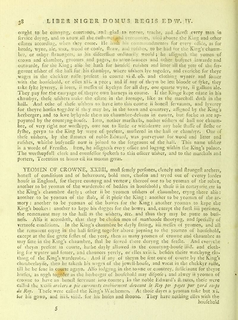 owght to be cunnyng, courteous, and glad to receve, teache, and dlreft every man In fervice doyng, and to know all the cudumes^nu ceremonies, ufed aboute the King and other edates according, when they come. He hath Iris commaundmentes for every office, as for brede, wyne, ale, wax, wood or code, draw, and rufshes, to be had for tire King’s chaum- bre, or othyr draungers, as his difcreffion ordinarily would ; he. affigneth the yomen of crown and chambre, groomes and pages, to atte-ndaunces and other bufyneS inward'e and outwarde, for the King; all'o he hath for himfelf rufshes and litter all the yere of the fer- geaunt ufsher of the hail for his chambyr, where ufshers lye togeder, and everiche for theyr wages in the chekker rolle prefent in courte viict. ob. and clothing wynter and fomer with the houfehold, or dies xls. a pece; and if any of theym be lett bloode or fyke, they take fyke lyverey, ii loves, ii meffes of kychyn for all day, one quarte wyne, ii gallons ale. They pay for the cairyuge of theyre own barneys in courte. If the Kinge kepe eitate in his chambyr, thefe ufshers make the edate in the furnape, like as the marchall doth in the hall. And eche of thefe ufshers to have into this courte ii honed fervaunts, and lyverey for theyre horfes togyder if they may be, in the town and countrey, affigned by the King’s herberger-, and to leve byhynde them no chaumbre-dekons in courte, but fuche as are ap- poynted by the countyng-houfe. Item, nother marfhalls, nother ufshers of hail nor chaum- bre, of very right nor worffiipp, owe not to little or withdrawe any hole dude of flefne or fyffie, gevyn to the King by wave of prefent, mudered in the hall or chambyr. One of thefe ufshers, by the datutes of noble Edward, was purveyour for wood and litter and rufshes, whiche bufyneffe now is joined to the fergeaunt of the hall. This name ufsher is a worde of Frenfhe. Item, he affigneth eveiy office and logyng within the King’s palace. The wurlhupfull clerk and counfellor fpeketh to this officer ufsher, and to the marchals and porters, Terentius ut homo eft ita morem geras. YEOMEN OF CRQWNE, XXI1II, mod femely perfones, clenely and dronged archers, honed of conditions and of behavoure, bold men, chofen and tryed out of everey lordes houfe in Englond, for theyre cunnyng and vertew; thereof one to be yeoman of the robes, another to be yeoman of the warderobe of beddes in houfehold •, thefe ii in certayntie ete in the King’s chaumbre dayly •, other ii be yeomen ufshers of chaumbre, etyng there all'o: another to be yeoman of the dole, if it plefe the King : another to be yeoman of the ar- mory : another to be yeoman of the bowes for the King : another yeoman to kepe the King’s bookes: another to kepe his dogges for the bowe; and, except the furd iiii perfones, the remenaunt may to the hall as the ufshers, cec. and thus they may be putte to bufi- nefs. Alfo it accordetb, that they be chofen men of manhoode ihootyng, and fpecially of yertuofe conditions. In the King’s chaumbre be dayly fitting, iiii meffes of yeomen, and all the remanent etyng in the hall fitting togeder above joyning to the yeomen of houfehold, except at the live grcte fedes of the yere, then as many yeomen of crovvne and chaumbre as may fitte in the King’s chaumbre, dial be ferved there duryr.g the feade. And everyche of theym prefent in courte, bathe dayly allowed in the countvng-boule iiict. and cloth- ing for wynter and fomer, and chaunces yerely, or elles xviiis. befides theire watchyng clo- thing of the King’s warderobe. And if any of theym be lent oute of courte by the King’s eh am her lay tie, then he taketh his wages of the jewell-houfe, and vacat in the chekkyr roile, till he be fene in courte agayn. Alfo lodgyng in the towne or countrey, fufficiaunt for theyre horfes, as nygh togeder as the herberger of houfehold may difpofe •, and alwey ii yeomen of crowne to have an honed fervaunt into courte ; In the noble Edward’s datutes, thefe were called the xxiiii archers a pie curramts enchierment devaunt le Roy per payes pur gard corps du Roy. Thefe were called the King’s Wachemen. At thole dayes a yeoman toke but xs„ for his gown, and iiiis. viiid. for his hofen and fhoone. They have nothing elles .with the houfehold 5