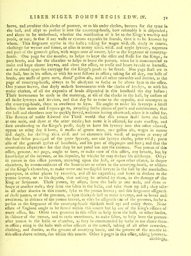 breve, and awnfwer this clerke of pantrey, or to his under clerkes, brevers for the tyme in the hall, and aftyr to prefent it into the countyng-houfe, how refonably it is difpended •» and there to be underfiond, whether the mini ft ration of it be to the Kinge’s wurfhip and profit, or not; fo that if any wafte or ryotous expenfes be founde, then it to be knowen by whom. This fergeaunt etythe in the halle; taking for wages viid. oh. dayly in courte, clothinge for wvnter and fomer, or elles in money xlvis. viiid. and nyght lyverey, naperons and part of the general! giftes, with wages oute of courte, lyke as the fergeaunt of countyng- houfe. One page for the mouthe, to heipe to kepe the office and ftuffe for the Kinge, to pare brede, and for the chambre to heipe to beare the porters, when he is commaunded to make and kepe cleane knyves, and clene the office, to truffie and beare breade or harneffe, and to attend upon the carry age for the Kinge’s goods to be fared. Noe page (hall ete in the hall, but in his office, or with his next fellowe in office; taking for all day, one Ioffe of brede, one meffe of grete mete, dimid’ gallon ale, and all other rewardes and dueties, as the page of countyng-houfe, alweys to be obedyent to fuehe as be above hym in the office. One yoman brever, that dayly maketh brevementes with the clerke of kychyn, or with his under clerkes, of all the expenfes of brede difpended in this houlhold the day before: Thefe brevements be made in the mornyng, at viii of the clocke in the hall, by cuftom of all fuche lyvereys and fervices, and that day he to come to the oppofile, and accomptes in the countyng-houfe, there to awnfwere to hym. He ought to make his lyvereys a litre!! before that metes and foupers go to, avoyding fuche places of prefie and eombraunce, that the hall and chambres may be quykly fervyd, wichoute letting afterward, when it is called for. The ftatutes of noble Edward the Third would that this yoman fbold ferve the hall, at one mele, and dyne at the other meele ; but nowe it is affected, for more wurfhip, and fure awnfwering to the Kinge’s profit, dayly to have his lyverey into this office allowed, uppon an eting day ii loves, ii melfes of greete mete, one gallon ale, wages in courte inch dayly, for clothing xiiis. tiiid. and for chaunces iiiis. vind, of naprons at every of the four feftes principall of the grete fpycery, one elle lynnyn clothe, price viiid; parte alfo of the generall gybes of houlhold, and his part of clippinges and fees; and that the countrollers oftyntymes fee that they be not pared too nye the crumme. Noe yoman of this office, groome, nor page, ought to here, or make oute of this office, any breade, but by- knowledge of the brevour, or his deputies, by whiche he may declare his ch!charge. Othyr iii yomen in this office panters, attending upon the hall, or upon other eftates, in theyre chambres, by commaundment of the Soveraynes or rulers in the countyng-houfe, or ufshers of the Kinge’s chaumbre, to make trewe and wurfuipful fervyce in the hall by the marchalles - preceptes, in other places by recordes, and all his expenfes';-and howe to declare to the yoman brever, or to his deputie, that nothing be mifufed by them, to the damage of the King or Serjeaunt. Thefe yomen, by affiant, ferve the halls at one mele, and dyne or foupe at another mele; they fette the fakes in the halle,. and take them up laft; they take* in all other dueties in this courte, lyke to the yoman brever; and this fergeaunt-afligneth of thefe yomen, or of the groomes, as hym thinkyth heft to make lyvereys, and to breve and awnfwere, in ablence of the yoman brever, or elles he afligneth on: of the groomes, fuche a . perfon as the fergeaunt of the countyng-houfe thinketh moft apt and reddy there. None eftate of Englond ought to be ferved within this courte but by one of the King’s officers of every office, &c. Other two groomes in this office to help ferve the hall, or other.hordes, in.ablence of the yoman, and to cutte trenchours,. to make fakes, to help here the porters after yomen in the halle or chambre, as they be commaunded by fuche as are above them . in office; eting in the halle with other officers at the towell, taking of all other rewardes, . clothing, and dueties, as the groome of countyng houfe, and the groome ol the mouthe in a this office above written,,doe within this courte. Other ii pages in this office, taking lyvereys,-, clothings