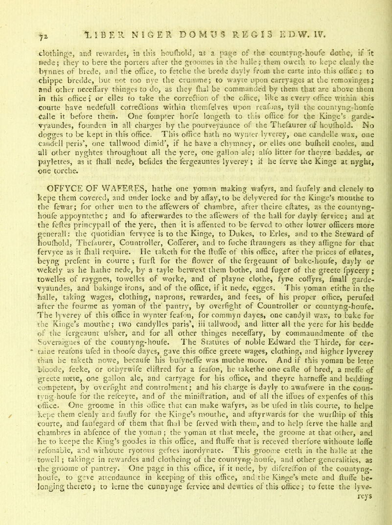 r~ clothinge, and rewardes, in this houffiold, as a page of the countyng-houfe dothe, if it nede; they to here the porters after the groomes in the halle; them oweth to kepe clenly the bynn'es of brede, and the office, to fetche the brede dayly from the carte into this office ; to chippe bredde, but not too nye the crumrne; to wayte upon carryages at the removinges; and other neceifary t hinges to do, as they flial be commanded by them that are above them in this office or elles to take the correction of the office, like as every office within this courte have nedefull correflions within themfelves upon reaffins, tyil the countyng-houle Calle it before them. One fompter horfe longeth to this office for the Kinge’s garde- vyaundes, founden in all charges by the pourveyaunce of the Thefaurer of houffiold. No dogges to be kept in this office. This office hath no wynter iyverey, one candelle wax, one candeil peris’, one tallwood dimid’, if he have a chymney, or elies one buffieli cooles, and all other nyghtes throughout all the yere, one gallon ale; alfo litter for theyre beddes, or paylettes, as it (hall nede, befides the lergeauntes Iyverey; if he ferve the Kinge at nyght, one tore he. OFFYCE OF YVAFERES, hathe one yoman making wafyrs, and faufely and clenely to kepe them covered, and under locke and by allay, to be delyvered for the Kinge’s mouthe to the fewar; for other men to the affewers of chambre, after theire eftates, as the countyng- houfe appoyntethe; and fo afterwardes to the affiewers of the hall for dayly fervice; and at the feftes princypall of the yere, then it is affented to be ferved to other lower officers more generall: the quotidian fervyce is to the Kinge, to Dukes, to Erles, and to the Steward of houffiold, Thefaurer, Countroller, Cofferer, and to fuche ltraungers as they affigne for that fervyce as it ffiall require. He taketh for the ftuffe of this office, after the prices of eftates, beyng prefent in courte ; furft for the flower of the fergeaunt of bake-houfe, dayly or wekely as he hathe nedc, by a tayle betwext them bothe, and fuger of the greete fpycery ; towelles of raygnes, towelles of worke, and of playne clothe, fyne coffyrs, llnall garde- vyaundes, and bakinge irons, and of the office, if it nede, egges. This yoman etithe in the halle, taking wages, clothing, naprons, rewardes, and fees, of his proper office, perufed after the fourme as yoman of the pantry, by overfight of Countroller or ccuntyng-houfe. The Iyverey of this office in wynter feafon, for commyn dayes, one candyll wax, to bake for she Kinge’s mouthe; two candylles paris’, iii tallwood, and litter all the yere for his bedde of the fergeaunt ufsher, and for all other thinges neceffary, by commaundmente of the Soveraignes of the countyng-houfe. The Statutes of noble Edward the Thirde, for cer- caine reafons ufed in thoofe dayes, gave this office greete wages, clothing, and higher Iyverey than he taketh nowe, becaufe his bufynefle was muche more. And if this yoman be lette bio ode, leeke, or otbyrwife cliftred for a feafon, he takethe one cafte of bred, a raeffe of greete mete, one gallon ale, and carryage for his office, and theyre harneffe and bedding competent, by overfight and controlment; and his charge is dayly to awnfwere in the coun- tyng houfe for the releeyte, and of the miniftration, and of all the iffues of expenfes of this office. One groome in this office that can make wafyrs, as be ufed in this courte, to helpe kepe them clenly and faufly for the Kinge’s mouthe, and aftyrwards for the wurfhip of this courte, and faufegard of them that dial be ferved with them, and to help ferve the halle and chambres in abfence of the yoman ; the yoman at that meele, the groome at that other, and lie to keepe the King’s goodes in this office, and ftuffe that is receved therfore withoute lofle refonable, ar.d withoute ryotous geftes inordynate. This groome eteth in the halle at the towell; takihge in rewardes and clotheing of the countyng-houfe, and other generalities, as the groome of pantrey. One page in this office, if it nede, by difereffion of the countyng- houle, to geve attendaunce in keeping of this office, and the Kinge’s mete and ftuffe be- longing thereto; to lerne the cunnynge fervice and dewties of this office; to fette the lyve- reys