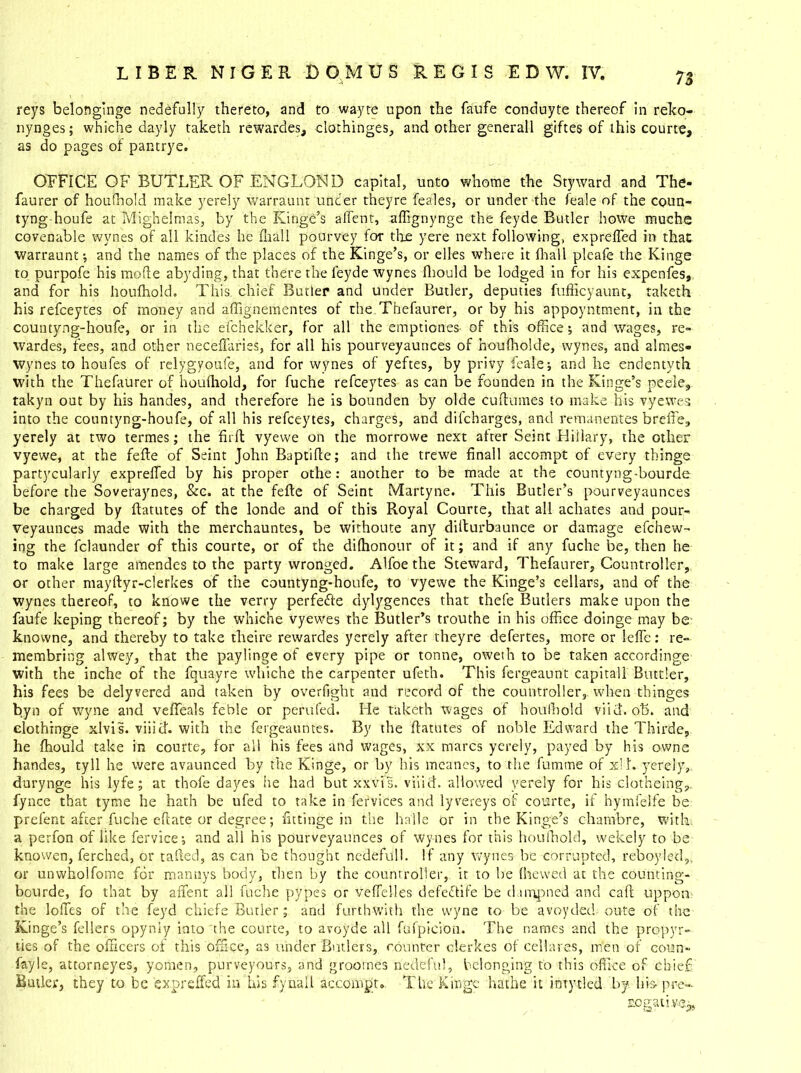 reys belonginge nedefully thereto, and to wayte upon the faufe conduyte thereof in reko- nynges; whiche dayly taketh rewardes, clothinges, and other generall giftes of this courte, as do pages of pantrye. OFFICE OF BUTLER OF ENGLOND capital, unto whome the Styward and The* faurer of houfhold make yerely warraunt under theyre feales, or under the leale of the coun- tyng-houfe at Mighelmas, by the Kinge’s affent, affignynge the feyde Butler howe muche covenable wynes of all kindes he fliall pourvey for the yere next following, exprefled in that warraunt-, and the names of the places of the Kinge’s, or elles where it fliall pleafe the Kinge to purpofe his mode abyding, that there the leyde wynes fliould be lodged in for his expenfes, and for his houfhold. This chief Butler and under Butler, deputies fufficyaunt, taketh his refceytes of money and affignementes of the Thefaurer, or by his appoyntment, in the countyng-houfe, or in the efchekker, for all the emptiones- of this office; and wages, re- wardes, fees, and other neceffaries, for all his pourveyaunces of houfholde, wynes, and almes- wynes to houfes of relygyoufe, and for wynes of yeftes, by privy feale; and he endentyth with the Thefaurer of houfhold, for fuche refceytes as can be founden in the Kinge’s peele, takyn out by his handes, and therefore he is bounden by olde cuftumes to make his vyewes into the countyng-houfe, of all his refceytes, charges, and difcharges, and remanentes breffe, yerely at two termes; the fir 11 vyewe on the morrowe next after Seint Hillary, the other vyewe, at the fefte of Seint John Baptifle; and the trewe finall accompt of every thinge partycularly exprefled by his proper othe: another to be made at the countyng-bourde before the Soveraynes, &c. at the fefte of Seint Martyne. This Butler’s pourveyaunces be charged by ftatutes of the londe and of this Royal Courte, that all achates and pour- veyaunces made with the merchauntes, be withoute any difturbaunce or damage efchew- ing the fclaunder of this courte, or of the dilhonour of it; and if any fuche be, then he to make large amendes to the party wronged. Alfoe the Steward, Thefaurer, Countroller, or other mayftyr-clerkes of the countyng-houfe, to vyewe the Kinge’s cellars, and of the wynes thereof, to knowe the verry perfefte dylygences that thefe Butlers make upon the faufe keping thereof; by the whiche vyewes the Butler’s trouthe in his office doinge may be knovvne, and thereby to take theire rewardes yerely after theyre defertes, more or lefle: re- membring alwey, that the paylinge of every pipe or tonne, oweth to be taken accordinge with the inche of the fquayre whiche the carpenter ufeth. This fergeaunt capitall Buttler, his fees be delyvered and taken by overfight and record of the countroller, when thinges byn of wyne and veffeals feble or perufed. He taketh wages of houlhold viid. ot>. and elothinge xlvis. viiid. with the fergeauntes. By the ftatutes of noble Edward the Thirde, he fliould take in courte, for all his fees and wages, xx marcs yerely, payed by his owne handes, tyll he were avaunced by the Kinge, or by his meanes, to the fumme of xlL yerely, durynge his lyfe; at thole dayes he had but xxvis. viiid. allowed yerely for his clotheing,. fynce that tyme he hath be ufed to take in fervices and lyvereys of courte, if hymfelfe be prefect after fuche eftate or degree; flttinge in the ha'lle or in the Kinge’s charnbre, with a perfon of like fervice-, and all his pourveyaunces of wynes for this houlhold, wekely to be knowen, ferched, or tafted, as can be thought nedefull. If any wynes be corrupted, reboyled,, or unwholfome for mannys body, then by the countroller, it to be (hewed at the counting- bcurde, fo that by affent all fuche pypes or veffelles defectife be d.impned and call uppon the Ioffes of the feyd chiefe Butler; and forthwith the wyne to be avoydedoute of the Kinge’s fellers opyniy into the courte, to avoyde all fnfpieioii. The names and the propyr- ties of the officers of this office, as under Butlers, counter clerkes of cel la res, men of coun- fayle, attorneyes, yoriien, purveyours, and groornes nedefu), belonging to this office of chief Butler, they to be expreffed in his fynall accompt. The Kinge bathe it intytled by hio pre- rogative^