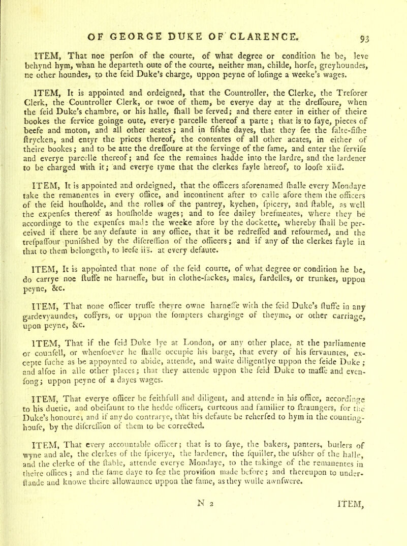 ITEM, That noe perfon of the courte, of what degree or condition he be, Jeve behynd hym, whan he departeth oute of the courte, neither man, childe, horfe, greyhoundes, ne other houndes, to the feid Duke’s charge, uppon peyne of loftnge a weeke’s wages. ITEM, It is appointed and ordeigned, that the Countroller, the Clerke, the Treforer Clerk, the Countroller Clerk, or twoe of them, be everye day at the drefibure, when the feid Duke’s chambre, or his halle, fhall be ferved; and there enter in either of theire bookes the fervice goinge oute, everye parcelle thereof a parte ; that is to faye, pieces of beefe and moton, and all other acates; and in fifshe dayes, that they fee the falte-filhe flrycken, and entyr the prices thereof, the contentes of all other acates, in either of theire bookes; and to be atte the dreffoure at the fervinge of the fame, and enter the fervife and everye parcelle thereof; and fee the remaines hadde into the lardre, and the lardener to be charged with it; and everye tyme that the clerkes fayle hereof, to loofe xiid. ITEM, It is appointed and ordeigned, that the officers aforenamed (halle every Mondaye take the remanentes in every office, and incontinent after to calle afore them the officers of the feid houffiolde, and the rolles of the pantrey, kychen, fpicery, and liable, as well the expenfes thereof as houffiolde wages; and to fee dailey brermentes, where they be accordinge to the expenfes made the weeke afore by the dockette, whereby (hail be per- ceived if there be any defaute in any office, that it be redreifed and refourmed, and the trefpaffour punifshed by the difcreffion of the officers; and if any of the clerkes fayle in that to them belongetb, to leefe iis. at every defaute. ITEM, It is appointed that none of the feid courte, of what degree or condition he be, do carrye noe ftuffe ne harneffe, but in clothe-fackes, males, fardelles, or trunkes, uppon peyne, See. ITEM, That none officer truffe theyre owne harneffe with the feid Duke’s (luffe in any gardevyaundes, coffyrs, or uppon the fompters charginge of theyme, or other carriage, upon peyne, &c. ITEM, That if the feid Duke lye at London, or any other place, at the parliamente or counfell, or whenfoeVer he (halle occupie his barge, that every of his fervauntes, ex- cepte fuc'ne as be appoynted to abide, attende, and waite diligentlye uppon the feide Duke ; and alfoe in alle other places; that they attende uppon the feid Duke to mafic and even- long; uppon peyne of a dayes wages. ITEM, That everye officer be feithfull and diligent, and attende in his office, accordinge to his duetie, and obeifaunt to the hedde officers, curteous and familier to ftraungers, for the Duke’s honoure; and if any do contrarye, dTat his defaute be reherfed to hym in the counting- houfe, by the difcreffion of them to be corrected. ITEM, That every accountable officer; that is to faye, the bakers, panters, butlers of wyne and ale, the clerkes of the fpicerye, the lardener, the Iquiiler, the ulsher of the halle, and the clerke of the liable, attende everye Mondaye, to the takinge of the remanentes in theire offices; and the fame daye to fee the provifion made before; and thereupon to under- Itande and knowe theire allowaunce uppon the fame, as they wulle awnfwere.