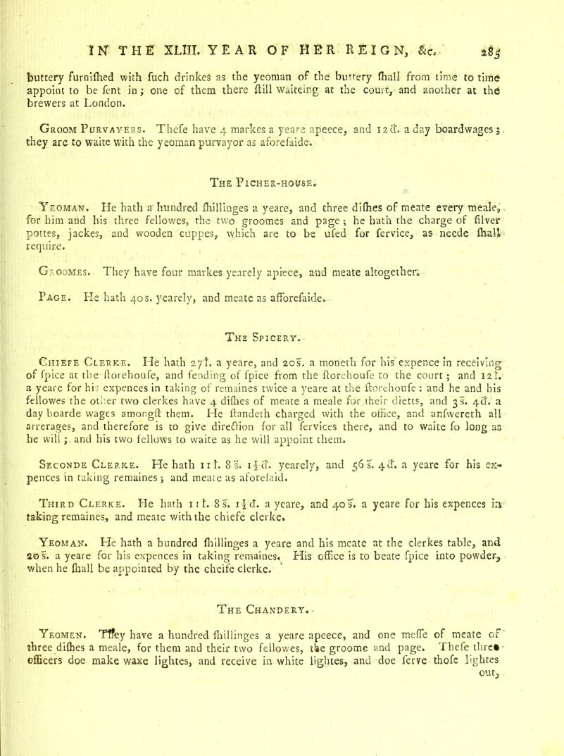 buttery furnifhed with fuch drinkes as the yeoman of the buttery {hall from time to time appoint to be fent in; one of them there Hill waiteing at the court, and another at the brewers at London. Groom Purvayers. Thefe have 4 markes a yeare apeece, and neb a day boardwages; they are to waite with the yeoman purvayor as aforefaide. The Picher-house. Yeoman. He hath a hundred Ihillinges a yeare, and three aiffies of meate every meale, for him and his three fellowes, the two groomes and page *, he hath the charge of filver pottes, jackes, and wooden cuppes, which are to be ufed for fervice, as needs fhall require. Gfoomes. They have four markes yearely apiece, and meate altogether. Page. He hath 40s. yearely, and meate as afforefaide. The Spicery. Chiefe Clerke. He hath 27!. a yeare, and 20s. a moneth for his expence in receiving of fpice at the ftorehoufe, and fending of fpice from the fcorehoufe to the court ; and 12L a yeare for his expences in taking of remaines twice a yeare at the ftorehoufe : and he and his fellowes the other two clerkes have 4 dilhes of meate a meale for their dietts, and 3s. 4ft. a day boarde wages amongft them. He ftandeth charged with the office, and anfwereth all arrerages, and therefore is to give direftion for all fervices there, and to waite fo long as he will; and his two fellows to waite as he will appoint them. Seconds Clerke. He hath ill. 8 s. if a. yearely, and 56 s. 4 Cl. a yeare for his ex** peaces in taking remaines •, and meate as aforelaid. Third Clerke. He hath 111. 8 s. tfd. a yeare, and 40 s. a yeare for his expences in taking remaines, and meate with the chiefe clerke. Yeoman. Pie hath a hundred (hillinges a yeare and his meate at the clerkes table, and 20 s. a yeare for his expences in taking remaines. His office is to beate fpice into powden, when he lhall be appointed by the cheife clerke. The Chandery. - Yeomen. Tffey have a hundred fhillinges a yeare apeece, and one meffe of meate of three difhes a meale, for them and their two fellow'es, t!*e groome and page. Thefe thre* officers doe make waxe lightes, and receive in white lightes, and doe ferve thofe lightes our.