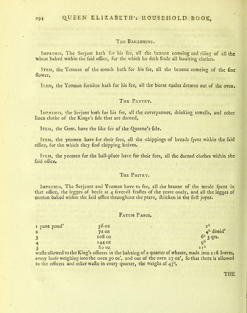 The Bakehouse. Imprimis, The Serjant hath for his fee, all the branne comeing and riling of all the wheat baked within the faid office., for the which he doth finde all boulting clothes. Item, the Yeoman of the mouth hath for his fee, all the branne comeing of the fine flower. Item, the Yeoman furnitor hath for his fee, all the burnt coales drawne out of the oven. The Pantry. Imprimis, the Serjant hath for his fee, all the coverpannes, drinking towells, and other linen clothe of the Kinge’s fide that are darned, Item, the Gent, have the like fee of the Queene’s fide. Item, the yeomen have for their fees, all the chippings of breade fpent within the faid office, for the which they find chipping knives. Item, the yeomen for the hall-place have for their fees, all the darned clothes within the faid office. The Pastry. Imprimis, The Serjeant and Yeoman have to fee, all the branne of the meale fpent in that office, the legges of beefe at 4 feverall feaftes of the yeare onely, and all the legges of mutton baked within the faid office throughout the yeare, ftricken in the firft joynt. Fatum Panis. 1 pane pond’ 36 oz 2Vl 2 72 oz 4h dimkP 3 108 oz 6H 3 qrs. 4 I440Z 9li 5 80 oz 11* wafie allowed to the King’s officers in the bakeing of a quarter of wheate, made into 216 loaves, every loafe weighing into the oven 30 oz’, and out of the oven 27 oz’, fo that there is allowed to the officers and other wafte in every quarter, the weight of 471’.